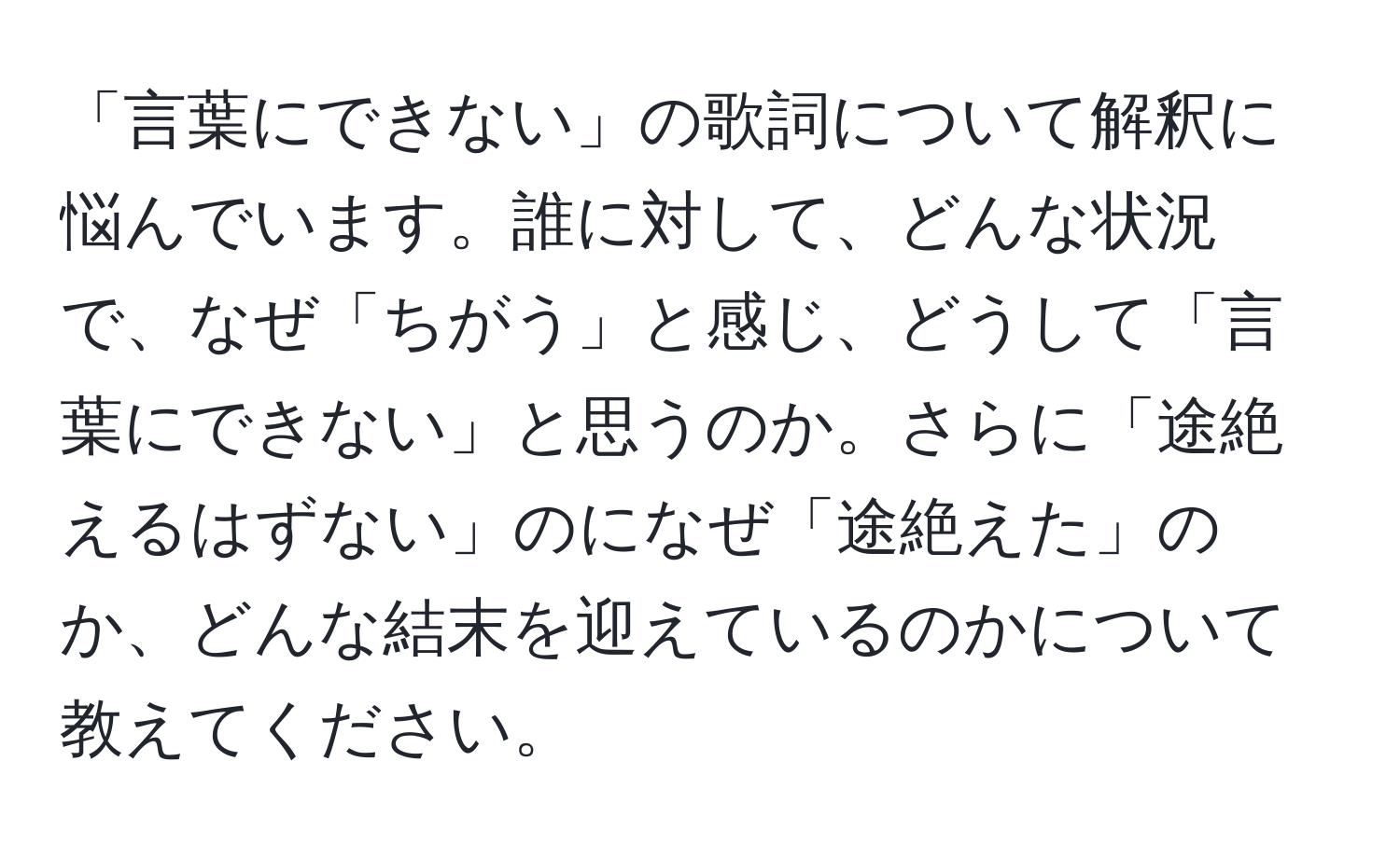 「言葉にできない」の歌詞について解釈に悩んでいます。誰に対して、どんな状況で、なぜ「ちがう」と感じ、どうして「言葉にできない」と思うのか。さらに「途絶えるはずない」のになぜ「途絶えた」のか、どんな結末を迎えているのかについて教えてください。