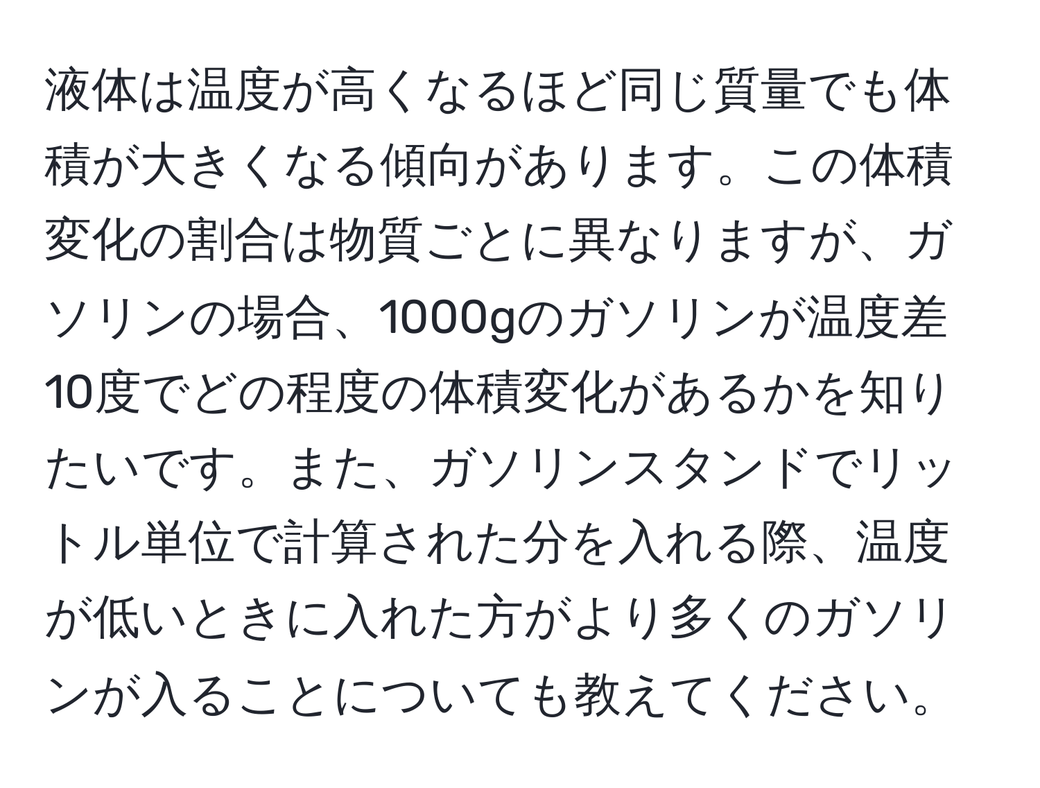 液体は温度が高くなるほど同じ質量でも体積が大きくなる傾向があります。この体積変化の割合は物質ごとに異なりますが、ガソリンの場合、1000gのガソリンが温度差10度でどの程度の体積変化があるかを知りたいです。また、ガソリンスタンドでリットル単位で計算された分を入れる際、温度が低いときに入れた方がより多くのガソリンが入ることについても教えてください。