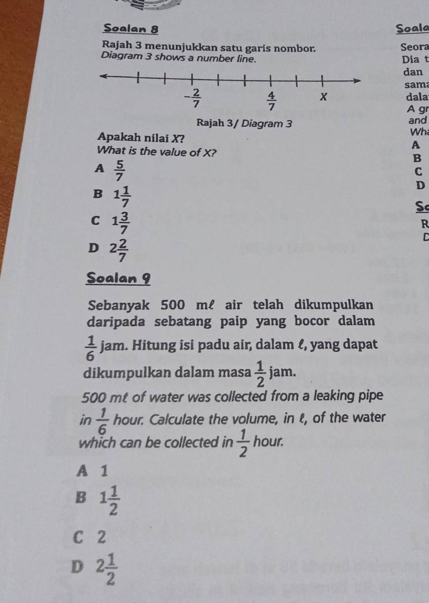 Soalan 8 Soala
Rajah 3 menunjukkan satu garis nombor. Seora
Diagram 3 shows a number line. Dia t
dan
sama
dala
A gr
Rajah 3/ Diagram 3 and
Apakah nilai X?
Wh
A
What is the value of X? B
A  5/7 
C
B 1 1/7 
D
Sc
C 1 3/7 
R
D 2 2/7 
D
Soalan 9
Sebanyak 500 mℓ air telah dikumpulkan
daripada sebatang paip yang bocor dalam
 1/6  jam. Hitung isi padu air, dalam ℓ, yang dapat
dikumpulkan dalam masa  1/2 jam.
500 mt of water was collected from a leaking pipe
in  1/6  hour. Calculate the volume, in ℓ, of the water
which can be collected in  1/2  hour.
A 1
B 1 1/2 
C 2
D 2 1/2 