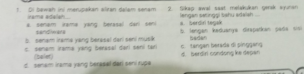 Di bawah ini merupakan aliran dalam senam 2. Sikap awal saat melakukan gerak ayunan
irama adalah.... lengan setinggi bahu adalah ....
a. senam irama yang berasal dari seni a. berdiri tegak
sandiwara b. lengan keduanya dirapatkan pada sisi
b. senam irama yang berasal dari seni musik badan
c. senam irama yang berasal dari seni tari c. tangan berada di pinggáng
(balet) d. berdiri condong ke depan
d. senam irama yang berasal dari sení rupa