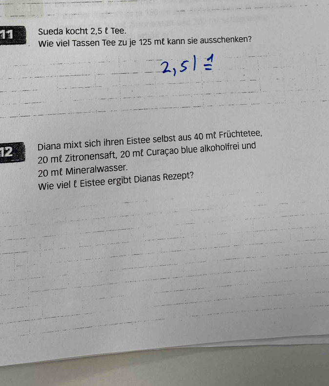 Sueda kocht 2,5 l Tee. 
Wie viel Tassen Tee zu je 125 mł kann sie ausschenken? 
12 Diana mixt sich ihren Eistee selbst aus 40 mℓ Früchtetee,
20 mł Zitronensaft, 20 mℓ Curaçao blue alkoholfrei und
20 mt Mineralwasser. 
Wie viel ł Eistee ergibt Dianas Rezept?