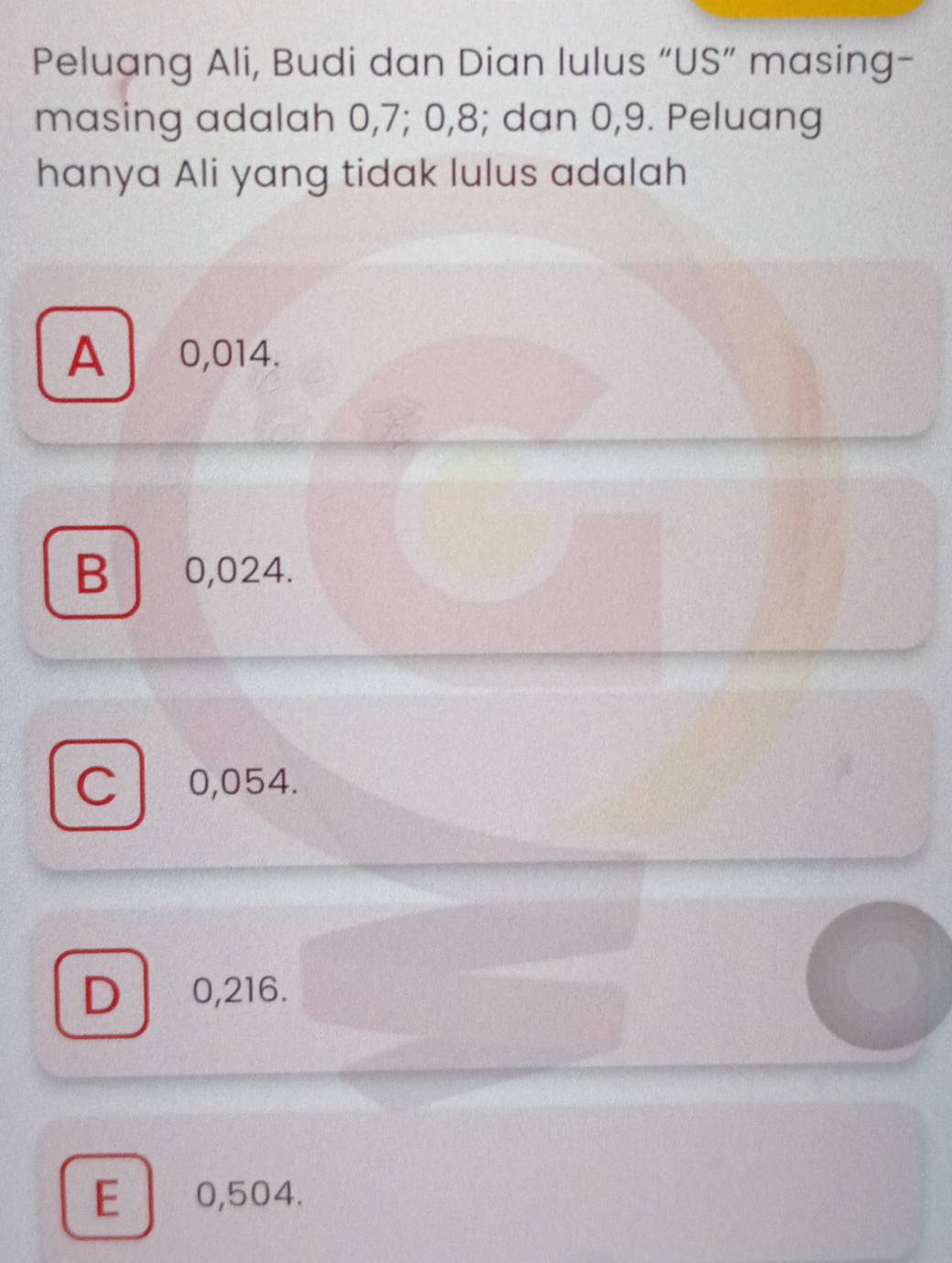 Peluang Ali, Budi dan Dian lulus “US” masing-
masing adalah 0, 7; 0, 8; dan 0,9. Peluang
hanya Ali yang tidak lulus adalah
A 0,014.
B 0,024.
Cl 0,054.
D 0,216.
E 0,504.