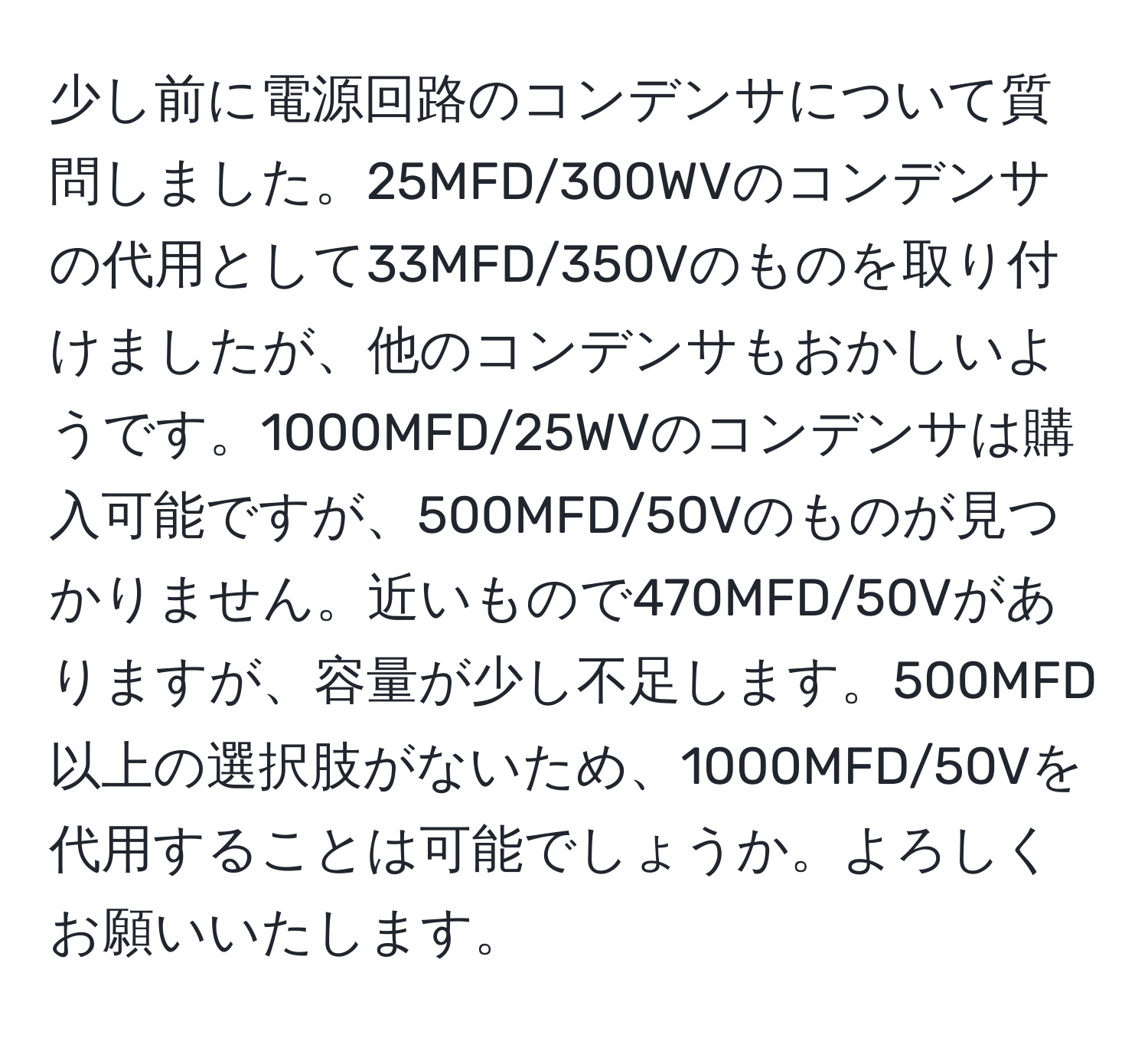 少し前に電源回路のコンデンサについて質問しました。25MFD/300WVのコンデンサの代用として33MFD/350Vのものを取り付けましたが、他のコンデンサもおかしいようです。1000MFD/25WVのコンデンサは購入可能ですが、500MFD/50Vのものが見つかりません。近いもので470MFD/50Vがありますが、容量が少し不足します。500MFD以上の選択肢がないため、1000MFD/50Vを代用することは可能でしょうか。よろしくお願いいたします。