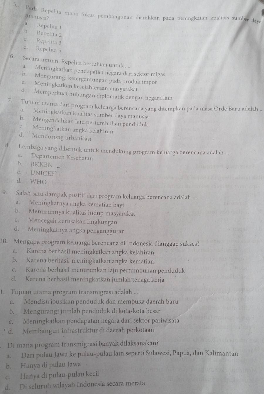 5.. Pada Repelita mana fokus pembangunan diarahkan pada peningkatan kualitas sumber daya
manusia?
a. Repelita 1
b. Repelita 2
c. Repelita 3
d. Repelita 5
6. Secara umum, Repelita bertujuan untuk ....
a. Meningkatkan pendapatan negara dari sektor migas
b. Mengurangi ketergantungan pada produk impor
c. Meningkatkan kesejahteraan masyarakat
d. Memperkuat hubungan diplomatik dengan negara lain
7. Tujuan utama dari program keluarga berencana yang diterapkan pada masa Orde Baru adalah ...
a. Meningkatkan kualitas sumber daya manusia
b. Mengendalikan laju pertumbuhan penduduk
c. Meningkatkan angka kelahiran
d. Mendorong urbanisasi
8. Lembaga yang dibentuk untuk mendukung program keluarga berencana adalah ....
a. Departemen Kesehatan
b. BKKBN _.
c.  UNICEF
d. WHO
9. Salah satu dampak positif dari program keluarga berencana adalah ....
a. Meningkatnya angka kematian bayi
b. Menurunnya kualitas hidup masyarakat
c. Mencegah kerusakan lingkungan
d. Meningkatnya angka pengangguran
10. Mengapa program keluarga berencana di Indonesia dianggap sukses?
a. Karena berhasil meningkatkan angka kelahiran
b. Karena berhasil meningkatkan angka kematian
c. Karena berhasil menurunkan laju pertumbuhan penduduk
d. Karena berhasil meningkatkan jumlah tenaga kerja
1. Tujuan utama program transmigrasi adalah ....
a. Mendistribusikan penduduk dan membuka daerah baru
b. Mengurangi jumlah penduduk di kota-kota besar
c. Meningkatkan pendapatan negara dari sektor pariwisata
d. Membangun infrastruktur di daerah perkotaan
Di mana program transmigrasi banyak dilaksanakan?
a. Dari pulau Jawa ke pulau-pulau lain seperti Sulawesi, Papua, dan Kalimantan
b. Hanya di pulau Jawa
c. Hanya di pulau-pulau kecil
d. Di seluruh wilayah Indonesia secara merata