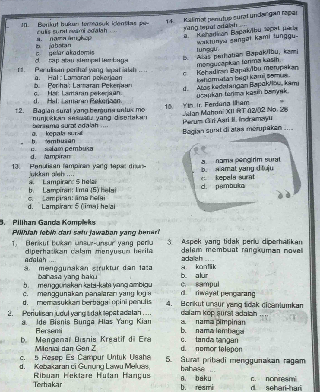 Berikut bukan termasuk identitas pe- 14 Kalimat penutup surat undangan rapat
nulis surat resmi adalah ....
yang tepat adalah ....
a, nama lengkap
a. Kehadiran Bapak/lbu tepat pada
c gelar akademis tunggu. waktunya sangat kami tunggu-
b. jabatan
d. cap atau stempel lembaga
b. Atas perhatian Bapak/Ibu, kami
mengucapkan terima kasih.
11. Penulisan perihal yang tepat ialah …..
c. Kehadiran Bapak/lbu merupakan
a. Hal : Lamaran pekerjaan
kehormatan bagi kami semua.
b. Perihal: Lamaran Pekerjaan
d. Atas kedatangan Bapak/lbu, kami
c. Hal: Lamaran pekerjaan.
ucapkan terima kasih banyak.
d. Hal: Lamaran Pekerjaan
12. Bagian surat yang berguna untuk me- 15. Yth. Ir. Ferdana Ilham
nunjukkan sesuatu yang disertakan Jalan Mahoni XII RT 02/02 No. 28
bersama surat adalah .... Perum Giri Asri II, Indramayu
a. kepala surat Bagian surat di atas merupakan ....
b. tembusan
c. salam pembuka
d. lampíran
13. Penulisan lampiran yang tepat ditun- a. nama pengirim surat
jukkan oleh .... b. alamat yang dituju
a. Lampiran: 5 helai c. kepala surat
b. Lampiran: lima (5) helai d. pembuka
c. Lampiran: lima helai
d. Lampiran: 5 (lima) helai
B. Pilihan Ganda Kompleks
Pilihlah lebih dari satu jawaban yang benar!
1, Berikut bukan unsur-unsur yang perlu 3. Aspek yang tidak perlu diperhatikan
diperhatikan dalam menyusun berita dalam membuat rangkuman novel
adalah .... adalah ..
a. menggunakan struktur dan tata a. konflik
bahasa yang baku b. alur
b. menggunakan kata-kata yang ambigu c. sampul
c. menggunakan penalaran yang logis d. riwayat pengarang
d. memasukkan berbagai opini penulis 4. Berikut unsur yang tidak dicantumkan
2. Penulisan judul yang tidak tepat adalah … dalam kop surat adalah
a. Ide Bisnis Bunga Hias Yang Kian a. nama pimpinan
Bersemi b. nama lembaga
b. Mengenal Bisnis Kreatif di Era c. tanda tangan
Milenial dan Gen Z d. nomor telepon
c. 5 Resep Es Campur Untuk Usaha 5. Surat pribadi menggunakan ragam
d. Kebakaran di Gunung Lawu Meluas, bahasa ....
Ribuan Hektare Hutan Hangus a. baku
c. nonresmi
Terbakar b. resmi d. sehari-hari