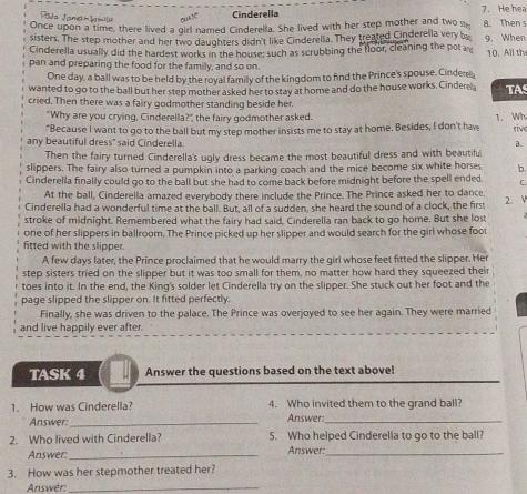 Pla Jama h  h  Cinderella 7. He hea
Once upon a time, there lived a girl named Cinderella. She lived with her step mother and two se 8. Then s
sisters. The step mother and her two daughters didn't like Cinderella. They treated Cinderella very b
Cinderella usually did the hardest works in the house; such as scrubbing the floor, cleaning the pot a 9, When 10. All thy
pan and preparing the food for the family, and so on.
One day, a ball was to be held by the royal family of the kingdom to find the Prince's spouse. Cinder
wanted to go to the ball but her step mother asked her to stay at home and do the house works. Cinderea TA
cried. Then there was a fairy godmother standing beside her.
"Why are you crying, Cinderella?", the fairy godmother asked.
"Because I want to go to the ball but my step mother insists me to stay at home. Besides, I don't haw 1. Wh rive
any beautiful dress" said Cinderella.
a.
Then the fairy turned Cinderella's ugly dress became the most beautiful dress and with beautifu
slippers. The fairy also turned a pumpkin into a parking coach and the mice become six white horses b.
Cinderella finally could go to the ball but she had to come back before midnight before the spell ended. C.
At the ball, Cinderella amazed everybody there include the Prince. The Prince asked her to dance.
Cinderella had a wonderful time at the ball. But, all of a sudden, she heard the sound of a clock, the first 2. V
stroke of midnight. Remembered what the fairy had said, Cinderella ran back to go home. But she lost
one of her slippers in ballroom. The Prince picked up her slipper and would search for the girl whose foot
fitted with the slipper
A few days later, the Prince proclaimed that he would marry the girl whose feet fitted the slipper. Her
step sisters tried on the slipper but it was too small for them, no matter how hard they squeezed their
toes into it. In the end, the King's solder let Cinderella try on the slipper. She stuck out her foot and the
page slipped the slipper on. It fitted perfectly.
Finally, she was driven to the palace. The Prince was overjoyed to see her again. They were married
and live happily ever after.
TASK 4 Answer the questions based on the text above!
1. How was Cinderella? 4. Who invited them to the grand ball?
Answer:_ Answer:_
2. Who lived with Cinderella? 5. Who helped Cinderella to go to the ball?
Answer:_ Answer:_
3. How was her stepmother treated her?
Answèr:_