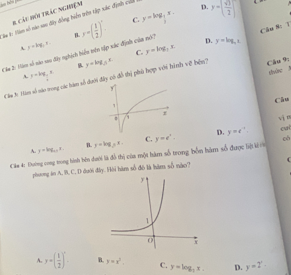 àm bên pu
B. CâU HỏI TRÁC NGHIệM
y=( 1/2 )^x. C. y=log _ 1/2 x. D. y=( sqrt(3)/2 )^-
Tàu 1: Hàm số nào sau đây đồng biến trên tập xác định củ
Câu 8: T
B.
A. y=log _2x.
D. y=log _3x. 
Câu 2: Hàm số nào sau đây nghịch biến trên tập xác định của nó? C. y=log _2x.
B. y=log _sqrt(3)x.
A. y=log _ e/x x. 
Câu 3: Hàm số não trong các hàm số dưới đây có đồ thị phù hợp với hình vẽ bên?
Câu 9:
thức A
Câu
vj m
D.
A. y=log _0.5x. B. y=log _sqrt(7)x. C. y=e^x. y=e^(-x). 
cưà
có
Câu 4: Đường cong trong hình bên dưới là đồ thị của một hàm số trong bốn hàm số được liệt kẻ ờm
(
phương án A, B, C, D dưới đây. Hỏi hàm số đó là hàm số nào?
A. y=( 1/2 )^x. B. y=x^2. C. y=log _2x. D. y=2^x·