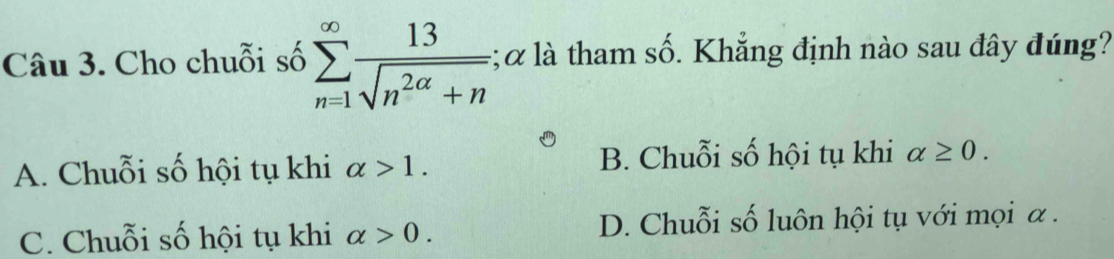 Cho chuỗi số sumlimits _(n=1)^(∈fty) 13/sqrt(n^(2alpha)+n) ; α là tham số. Khẳng định nào sau đây đúng?
A. Chuỗi số hội tụ khi alpha >1. B. Chuỗi số hội tụ khi alpha ≥ 0.
C. Chuỗi số hội tụ khi alpha >0. D. Chuỗi số luôn hội tụ với mọi α.