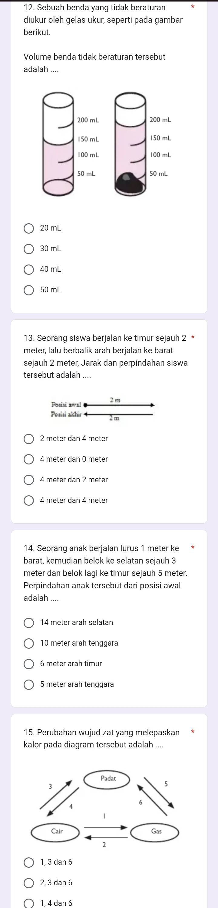 Sebuah benda yang tidak beraturan
diukur oleh gelas ukur, seperti pada gambar
berikut.
Volume benda tidak beraturan tersebut
adalah

20 mL
30 mL
40 mL
50 mL
13. Seorang siswa berjalan ke timur sejauh 2 *
meter, lalu berbalik arah berjalan ke barat
sejauh 2 meter, Jarak dan perpindahan siswa
tersebut adalah ....
Posisi awal 2 m
Posisi akhir
2 meter dan 4 meter
4 meter dan 0 meter
4 meter dan 4 meter
14. Seorang anak berjalan lurus 1 meter ke
barat, kemudian belok ke selatan sejauh 3
meter dan belok lagi ke timur sejauh 5 meter.
Perpindahan anak tersebut dari posisi awal
adalah
14 meter arah selatan
10 meter arah tenggara
5 meter arah tenggara
15. Perubahan wujud zat yang melepaskan
kalor pada diagram tersebut adalah ....
1, 3 dan 6
2, 3 dan 6
1, 4 dan 6