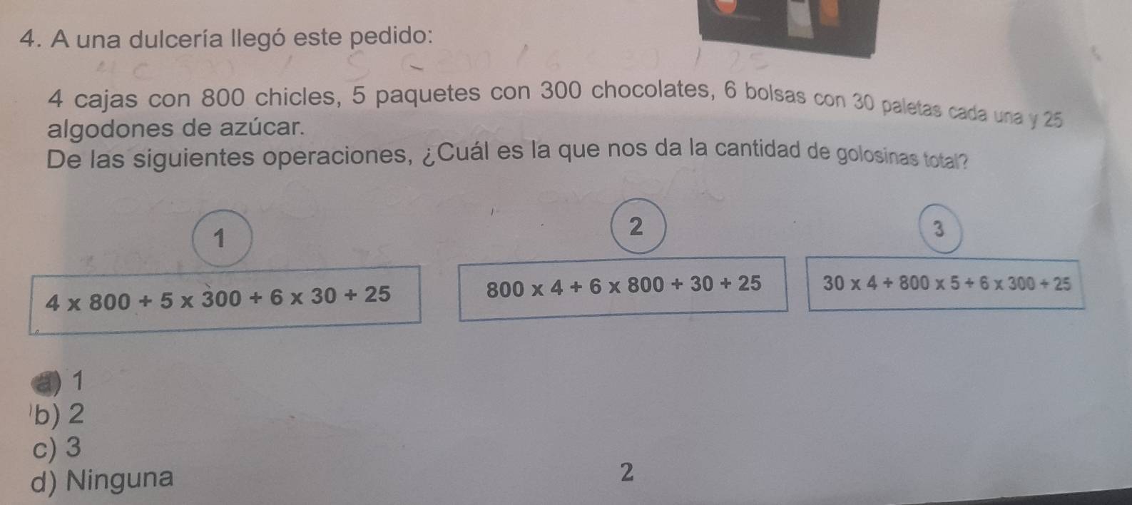 A una dulcería llegó este pedido:
4 cajas con 800 chicles, 5 paquetes con 300 chocolates, 6 bolsas con 30 paletas cada una y 25
algodones de azúcar.
De las siguientes operaciones, ¿Cuál es la que nos da la cantidad de golosinas total?
1
2
3
4* 800+5* 300+6* 30+25
800* 4+6* 800+30+25 30* 4+800* 5+6* 300+25
a) 1
b) 2
c) 3
d) Ninguna
2