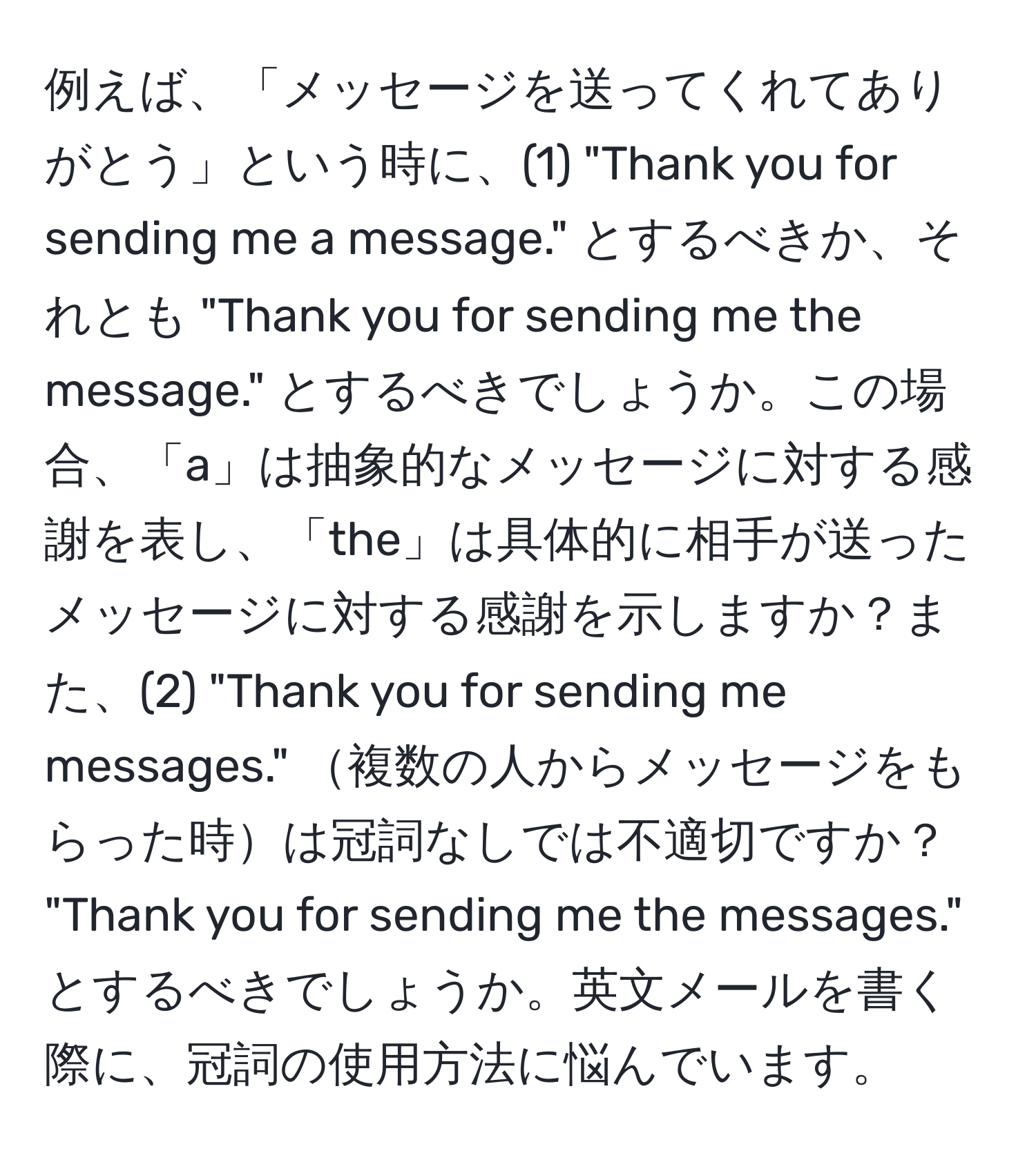 例えば、「メッセージを送ってくれてありがとう」という時に、(1) "Thank you for sending me a message." とするべきか、それとも "Thank you for sending me the message." とするべきでしょうか。この場合、「a」は抽象的なメッセージに対する感謝を表し、「the」は具体的に相手が送ったメッセージに対する感謝を示しますか？また、(2) "Thank you for sending me messages." 複数の人からメッセージをもらった時は冠詞なしでは不適切ですか？ "Thank you for sending me the messages." とするべきでしょうか。英文メールを書く際に、冠詞の使用方法に悩んでいます。