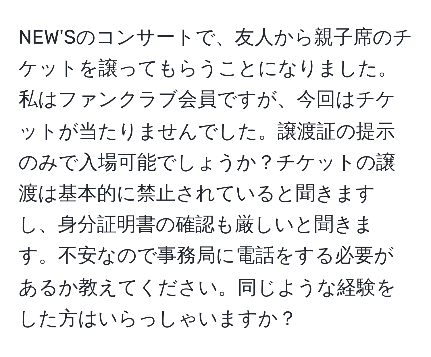 NEW'Sのコンサートで、友人から親子席のチケットを譲ってもらうことになりました。私はファンクラブ会員ですが、今回はチケットが当たりませんでした。譲渡証の提示のみで入場可能でしょうか？チケットの譲渡は基本的に禁止されていると聞きますし、身分証明書の確認も厳しいと聞きます。不安なので事務局に電話をする必要があるか教えてください。同じような経験をした方はいらっしゃいますか？