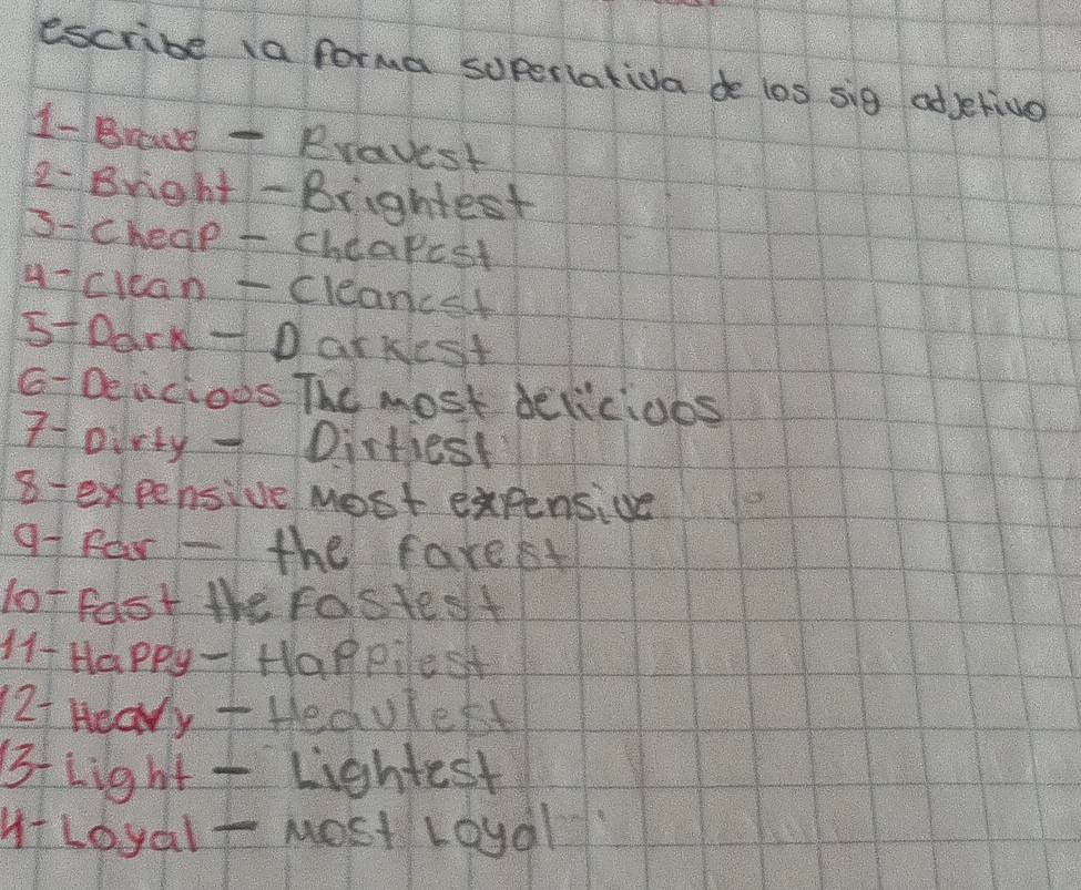 escribe a forma soperiativa de los sig odjetive 
1- Brade - Bravest 
2- Bright- Brightest 
s-cheap - cheapcst 
4-clcan -Cleancet 
51Dark - D arkeSt 
G-Deicioos The most delicioos 
7oirty - Dirtiest 
8 expensive Most expensive 
91 Far - the farest 
lot fast the Fastest 
H1- Happy - Happilest 
2f Heary +Hedulett 
Bf Light - Lightest 
HLoyalt Most Loyal