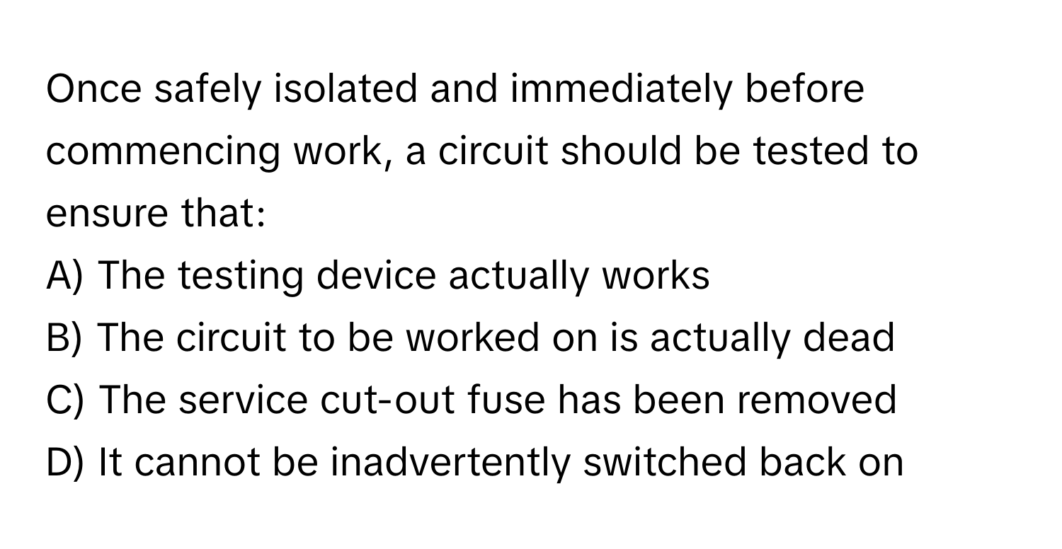 Once safely isolated and immediately before commencing work, a circuit should be tested to ensure that:

A) The testing device actually works
B) The circuit to be worked on is actually dead
C) The service cut-out fuse has been removed
D) It cannot be inadvertently switched back on