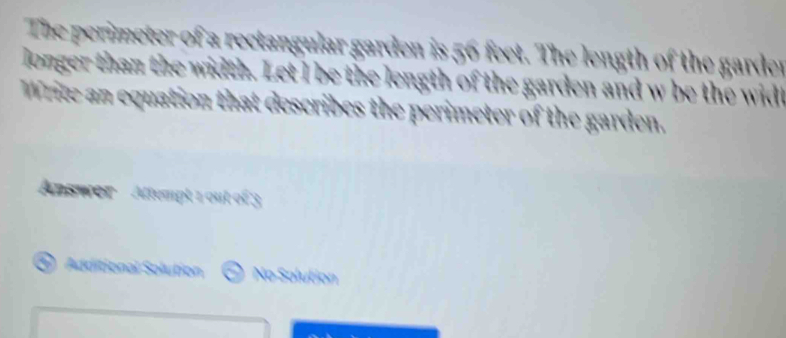 The perimeter of a rectangular garden is 56 feet. The length of the garder 
longer than the width. Let I be the length of the garden and w be the widt 
Write an equation that describes the perimeter of the garden. 
Answer Attempt 1 out of 3 
( Additional Solution No Solution