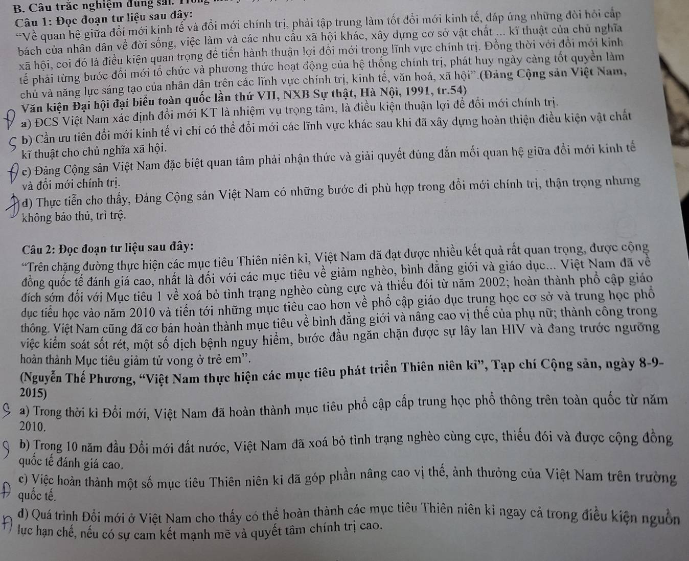 Câu trăc nghiệm dung sải. 11
Câu 1: Đọc đoạn tư liệu sau đây:
-Về quan hệ giữa đổi mới kịnh tế và đồi mới chính trị, phải tập trung làm tốt đổi mới kinh tế, đáp ứng những đòi hỏi cấp
bách của nhân dân về đời sống, việc làm và các nhu cầu xã hội khác, xây dựng cơ sở vật chất ... kĩ thuật của chủ nghĩa
xã hội, coi đó là điều kiện quan trọng đề tiến hành thuận lợi đồi mới trong lĩnh vực chính trị. Đồng thời với đổi mới kinh
tể phải từng bước đổi mới tổ chức và phương thức hoạt động của hệ thống chính trị, phát huy ngày càng tốt quyền làm
chủ và năng lực sáng tạo của nhân dận trên các lĩnh vực chính trị, kinh tế, văn hoá, xã hội”.(Đảng Cộng sản Việt Nam,
Văn kiện Đại hội đại biểu toàn quốc lần thứ VII, NXB Sự thật, Hà Nội, 1991, tr.54)
a) ĐCS Việt Nam xác định đổi mới KT là nhiệm vụ trọng tâm, là điều kiện thuận lợi để đổi mới chính trị.
b) Cần ưu tiên đồi mới kinh tế vì chi có thể đổi mới các lĩnh vực khác sau khi đã xây dựng hoàn thiện điều kiện vật chất
kĩ thuật cho chủ nghĩa xã hội.
c) Đảng Cộng sản Việt Nam đặc biệt quan tâm phải nhận thức và giải quyết đúng đắn mối quan hệ giữa đổi mới kinh tế
và đổi mới chính trị.
d) Thực tiễn cho thấy, Đảng Cộng sản Việt Nam có những bước đi phù hợp trong đồi mới chính trị, thận trọng nhưng
không bảo thủ, trì trệ.
Câu 2: Đọc đoạn tư liệu sau đây:
*Trên chặng đường thực hiện các mục tiêu Thiên niên kỉ, Việt Nam dã đạt được nhiều kết quả rất quan trọng, được cộng
đồng quốc tế đánh giá cao, nhất là đối với các mục tiêu về giảm nghèo, hình đẳng giới và giáo dục... Việt Nam đã về
đích sớm đối với Mục tiêu 1 về xoá bỏ tình trạng nghèo cùng cực và thiếu đói từ năm 2002; hoàn thành phổ cập giáo
dục tiểu học vào năm 2010 và tiến tới những mục tiêu cao hơn về phổ cập giáo dục trung học cơ sở và trung học phổ
thông. Việt Nam cũng đã cơ bản hoàn thành mục tiêu về bình đẳng giới và nâng cao vị thế của phụ nữ; thành công trong
việc kiểm soát sốt rét, một số dịch bệnh nguy hiểm, bước đầu ngăn chặn được sự lây lan HIV và đang trước ngưỡng
hoàn thành Mục tiêu giảm tử vong ở trẻ em'.
(Nguyễn Thế Phương, “Việt Nam thực hiện các mục tiêu phát triển Thiên niên kỉ”, Tạp chí Cộng sản, ngày 8-9-
2015)
a) Trong thời kì Đổi mới, Việt Nam đã hoàn thành mục tiêu phổ cập cấp trung học phổ thông trên toàn quốc từ năm
2010.
b) Trong 10 năm đầu Đổi mới đất nước, Việt Nam đã xoá bỏ tình trạng nghèo cùng cực, thiếu đói và được cộng đồng
quốc tế đánh giá cao.
c) Việc hoàn thành một số mục tiêu Thiên niên ki đã góp phần nâng cao vị thế, ảnh thưởng của Việt Nam trên trường
quốc tế.
d) Quá trình Đổi mới ở Việt Nam cho thấy có thể hoàn thành các mục tiêu Thiên niên kỉ ngay cả trong điều kiện nguồn
lực hạn chế, nếu có sự cam kết mạnh mẽ và quyết tâm chính trị cao.