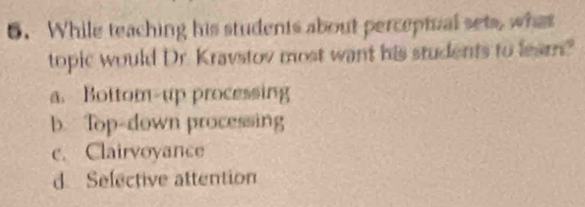 While teaching his students about perceptual sets, what
topic would Dr. Kravstov most want his students to leam?
a. Bottom-up processing
b. Top-down processing
c. Clairvoyance
d. Selective attention