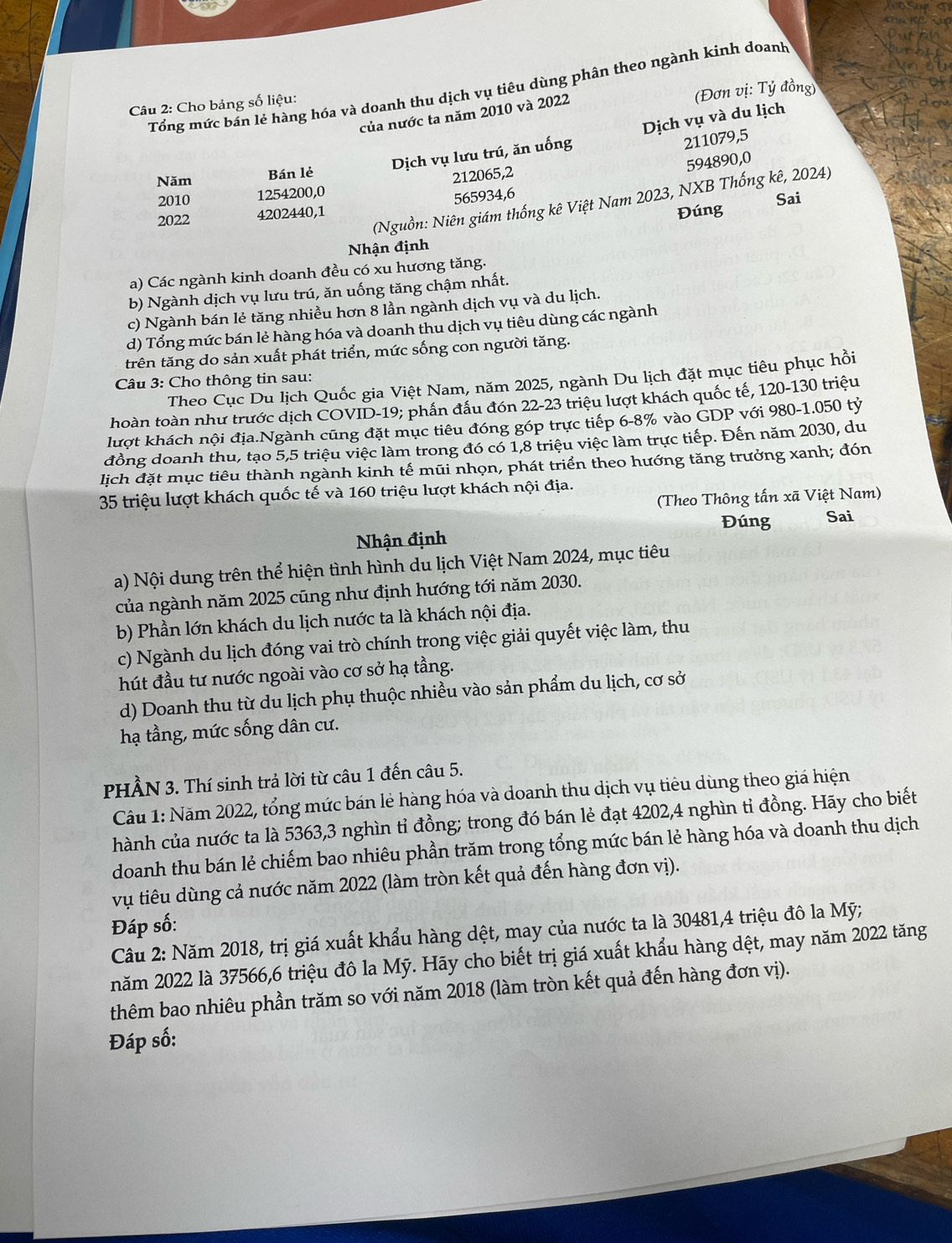 Tổng mức bản lẻ hàng hóa và doanh thu dịch vụ tiêu dùng phân theo ngành kinh doanh
Câu 2: Cho bảng số liệu:
của nước ta năm 2010 và 2022
(Đơn vị: Tỷ đồng)
Dịch vụ lưu trú, ăn uống Dịch vụ và du lịch
211079,5
594890,0
Năm Bán lẻ
2010 1254200,0 212065,2
(Nguồn: Niên giám thống kê Việt Nam 2023, NXB Thống kê, 2024)
Đúng Sai
2022 4202440,1 565934,6
Nhận định
a) Các ngành kinh doanh đều có xu hương tăng.
b) Ngành dịch vụ lưu trú, ăn uống tăng chậm nhất.
c) Ngành bán lẻ tăng nhiều hơn 8 lần ngành dịch vụ và du lịch.
d) Tổng mức bán lẻ hàng hóa và doanh thu dịch vụ tiêu dùng các ngành
trên tăng do sản xuất phát triển, mức sống con người tăng.
Theo Cục Du lịch Quốc gia Việt Nam, năm 2025, ngành Du lịch đặt mục tiêu phục hồi
Câu 3: Cho thông tin sau:
hoàn toàn như trước dịch COVID-19; phần đấu đón 22-23 triệu lượt khách quốc tế, 120-130 triệu
lượt khách nội địa.Ngành cũng đặt mục tiêu đóng góp trực tiếp 6-8% vào GDP với 980-1.050 tỷ
đồng doanh thu, tạo 5,5 triệu việc làm trong đó có 1,8 triệu việc làm trực tiếp. Đến năm 2030, du
lịch đặt mục tiêu thành ngành kinh tế mũi nhọn, phát triển theo hướng tăng trưởng xanh; đón
35 triệu lượt khách quốc tế và 160 triệu lượt khách nội địa.
(Theo Thông tấn xã Việt Nam)
Đúng Sai
Nhận định
a) Nội dung trên thể hiện tình hình du lịch Việt Nam 2024, mục tiêu
của ngành năm 2025 cũng như định hướng tới năm 2030.
b) Phần lớn khách du lịch nước ta là khách nội địa.
c) Ngành du lịch đóng vai trò chính trong việc giải quyết việc làm, thu
hút đầu tư nước ngoài vào cơ sở hạ tầng.
d) Doanh thu từ du lịch phụ thuộc nhiều vào sản phẩm du lịch, cơ sở
hạ tầng, mức sống dân cư.
PHẢN 3. Thí sinh trả lời từ câu 1 đến câu 5.
Câu 1: Năm 2022, tổng mức bán lẻ hàng hóa và doanh thu dịch vụ tiêu dùng theo giá hiện
hành của nước ta là 5363,3 nghìn tỉ đồng; trong đó bán lẻ đạt 4202,4 nghìn tỉ đồng. Hãy cho biết
doanh thu bán lẻ chiếm bao nhiêu phần trăm trong tổng mức bán lẻ hàng hóa và doanh thu dịch
vụ tiêu dùng cả nước năm 2022 (làm tròn kết quả đến hàng đơn vị).
Đáp số:
Câu 2: Năm 2018, trị giá xuất khẩu hàng dệt, may của nước ta là 30481,4 triệu đô la Mỹ;
năm 2022 là 37566,6 triệu đô la Mỹ. Hãy cho biết trị giá xuất khẩu hàng dệt, may năm 2022 tăng
thêm bao nhiêu phần trăm so với năm 2018 (làm tròn kết quả đến hàng đơn vị).
Đáp số: