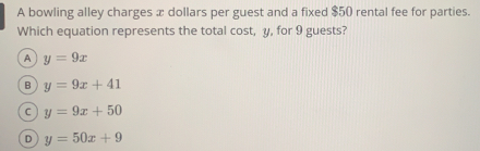 A bowling alley charges x dollars per guest and a fixed $50 rental fee for parties.
Which equation represents the total cost, y, for 9 guests?
A y=9x
B y=9x+41
C y=9x+50
D y=50x+9