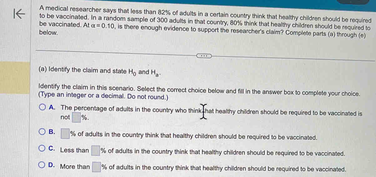 A medical researcher says that less than 82% of adults in a certain country think that healthy children should be required
to be vaccinated. In a random sample of 300 adults in that country, 80% think that healthy children should be required to
be vaccinated. At alpha =0.10 , is there enough evidence to support the researcher's claim? Complete parts (a) through (e)
below.
(a) Identify the claim and state H_0 and H_a. 
ldentify the claim in this scenario. Select the correct choice below and fill in the answer box to complete your choice.
(Type an integer or a decimal. Do not round.)
A. The percentage of adults in the country who think hat healthy children should be required to be vaccinated is
not □ %.
B. □ % of adults in the country think that healthy children should be required to be vaccinated.
C. Less than □ % of adults in the country think that healthy children should be required to be vaccinated.
D. More than □ % of adults in the country think that healthy children should be required to be vaccinated.