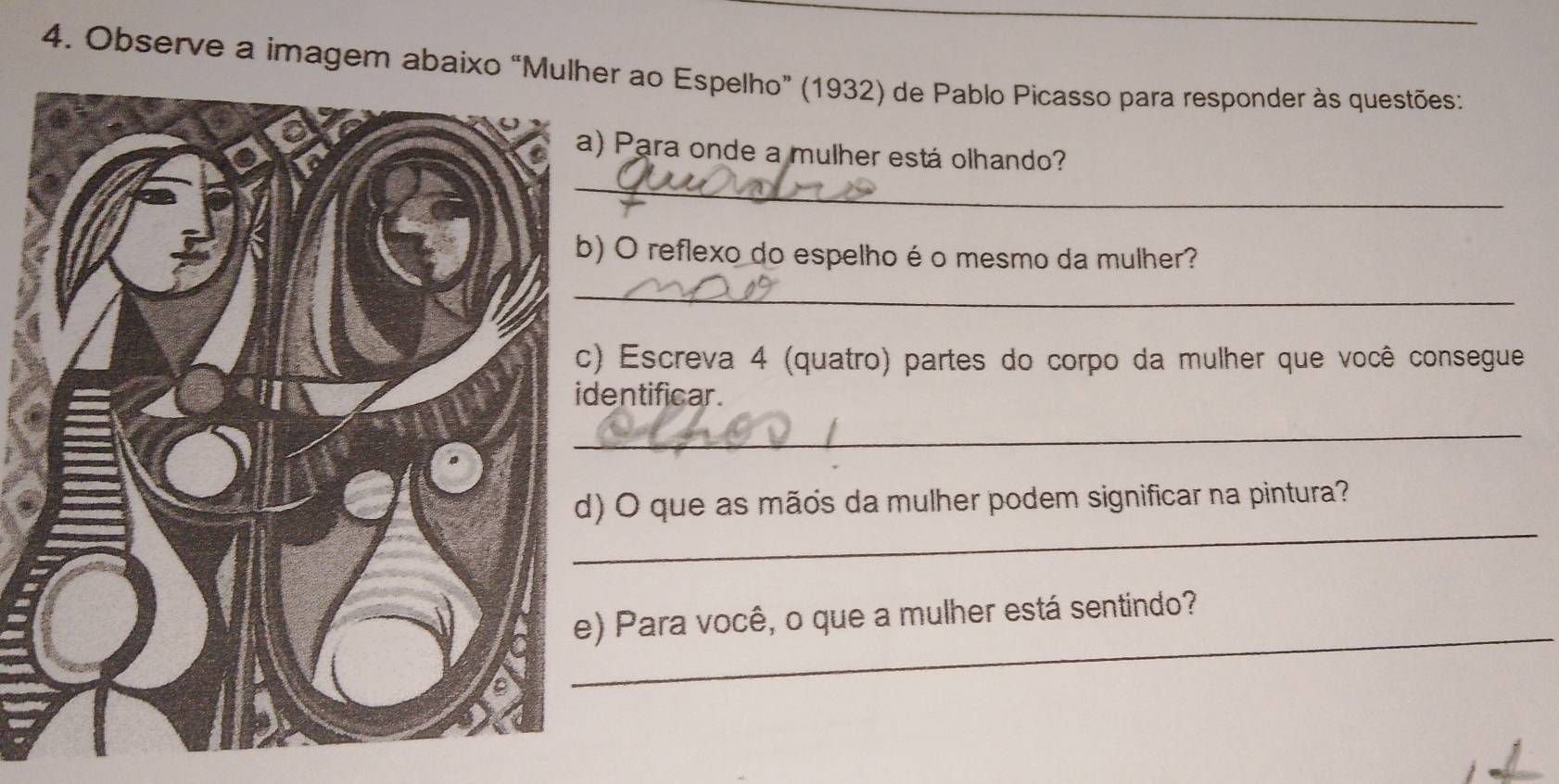 Observe a imagem abaixo “Mur ao Espelho” (1932) de Pablo Picasso para responder às questões: 
_ 
Para onde a mulher está olhando? 
O reflexo do espelho éo mesmo da mulher? 
_ 
Escreva 4 (quatro) partes do corpo da mulher que você consegue 
entificar. 
_ 
_ 
O que as mãos da mulher podem significar na pintura? 
_ 
Para você, o que a mulher está sentindo?