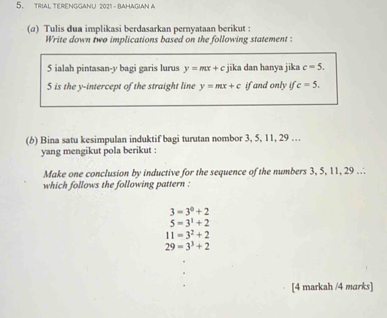 TRIAL TERENGGANU 2021 - BAHAGIAN A
(@) Tulis dua implikasi berdasarkan pernyataan berikut :
Write down two implications based on the following statement :
5 ialah pintasan- y bagi garis lurus y=mx+c jika dan hanya jika c=5. 
5 is the y-intercept of the straight line y=mx+c if and only if c=5. 
(b) Bina satu kesimpulan induktif bagi turutan nombor 3, 5, 11, 29 …
yang mengikut pola berikut :
Make one conclusion by inductive for the sequence of the numbers 3, 5, 11, 29.
which follows the following pattern :
3=3^0+2
5=3^1+2
11=3^2+2
29=3^3+2
[4 markah /4 marks]