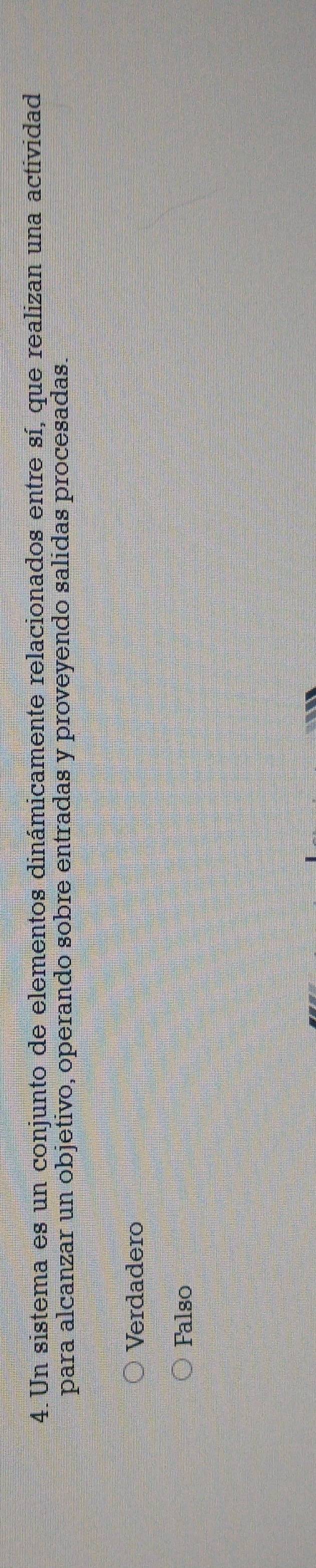 Un sistema es un conjunto de elementos dinámicamente relacionados entre sí, que realizan una actividad
para alcanzar un objetivo, operando sobre entradas y proveyendo salidas procesadas.
Verdadero
Falso