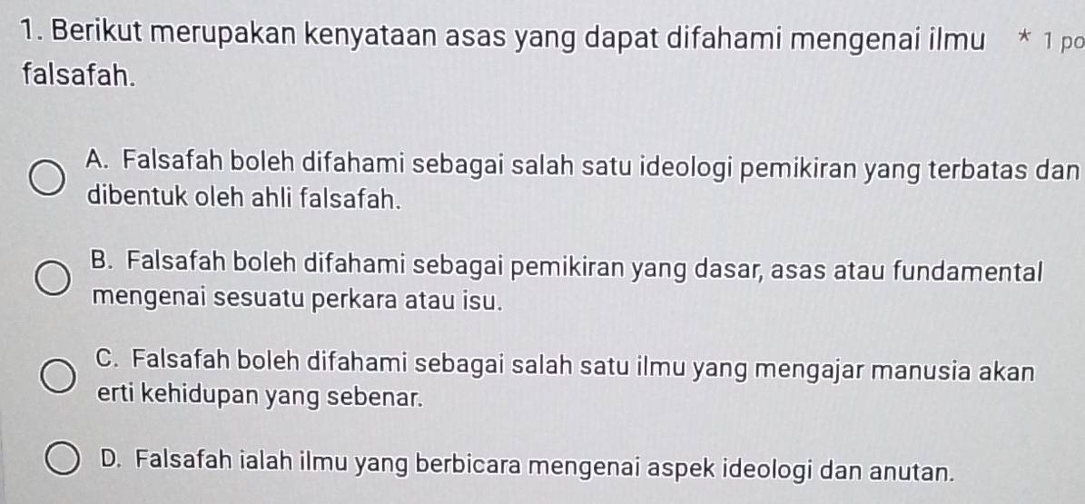 Berikut merupakan kenyataan asas yang dapat difahami mengenai ilmu * 1 po
falsafah.
A. Falsafah boleh difahami sebagai salah satu ideologi pemikiran yang terbatas dan
dibentuk oleh ahli falsafah.
B. Falsafah boleh difahami sebagai pemikiran yang dasar, asas atau fundamental
mengenai sesuatu perkara atau isu.
C. Falsafah boleh difahami sebagai salah satu ilmu yang mengajar manusia akan
erti kehidupan yang sebenar.
D. Falsafah ialah ilmu yang berbicara mengenai aspek ideologi dan anutan.