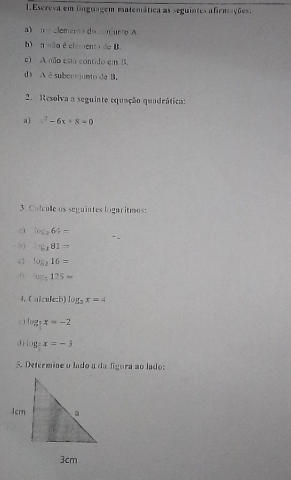 Escreva em linguagem matemática as seguintes afirmações. 
a) a é elemento do conjunto A 
b) a não é elemento de B. 
c) A não está contido em B. 
d) A é subconjunto de B. 
2. Resolva a seguinte equação quadrática: 
a) x^2-6x+8=0
3. Calcule os seguintes logarítmos: 
2) log _264=
b) _5181=
c log _216=
1) log _5125=
4. Calcule:b) log _3x=4
c1 log _5x=-2
d ) log _?x=-3
5. Determine o lado a da ligura ao lado: