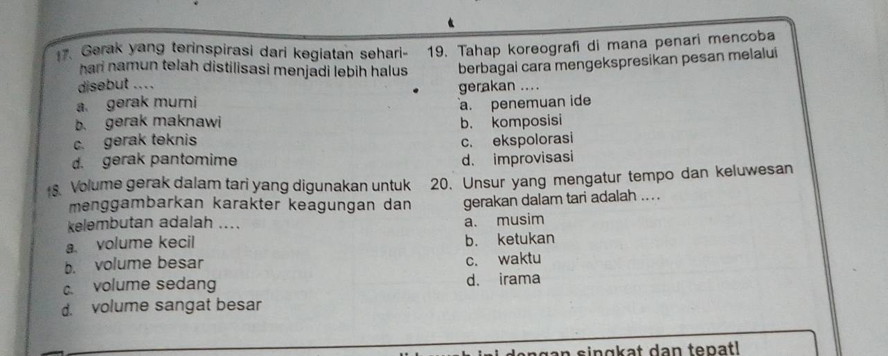 Gerak yang terinspirasi dari kegiatan sehari- 19. Tahap koreografi di mana penari mencoba
hari namun telah distilisasi menjadi lebih halus . berbagai cara mengekspresikan pesan melalui
disebut ... .
gerakan ....
a. gerak muri
b. gerak maknawi a. penemuan ide
c. gerak teknis b. komposisi
c. ekspolorasi
d. gerak pantomime d. improvisasi
8. Volume gerak dalam tari yang digunakan untuk 20. Unsur yang mengatur tempo dan keluwesan
menggambarkan karakter keagungan dan gerakan dalam tari adalah ... .
kelembutan adalah ....
a. musim
a. volume kecil b. ketukan
b. volume besar c. waktu
c. volume sedang d. irama
d. volume sangat besar
n s in g k at dan tepat l