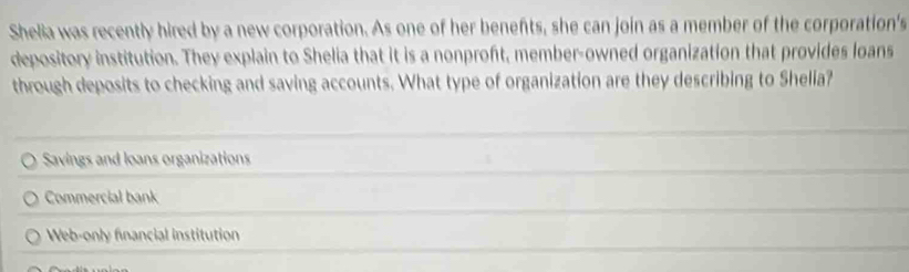 Shelia was recently hired by a new corporation. As one of her benefts, she can join as a member of the corporation's
depository institution. They explain to Shelia that it is a nonproft, member-owned organization that provides loans
through deposits to checking and saving accounts. What type of organization are they describing to Shelia?
Savings and loans organizations
Commercial bank
Web-only financial institution