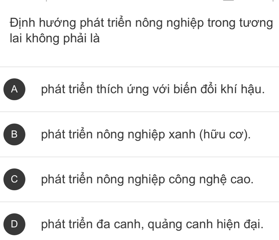 Định hướng phát triển nông nghiệp trong tương
lai không phải là
A phát triển thích ứng với biến đổi khí hậu.
B phát triển nông nghiệp xanh (hữu cơ).
C phát triển nông nghiệp công nghệ cao.
D phát triển đa canh, quảng canh hiện đại.