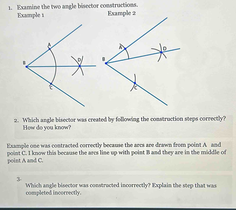 Examine the two angle bisector constructions. 
Example 1 
2. Which angle bisector was created by following the construction steps correctly? 
How do you know? 
Example one was contracted correctly because the arcs are drawn from point A and 
point C. I know this because the arcs line up with point B and they are in the middle of 
point A and C. 
3. 
Which angle bisector was constructed incorrectly? Explain the step that was 
completed incorrectly.