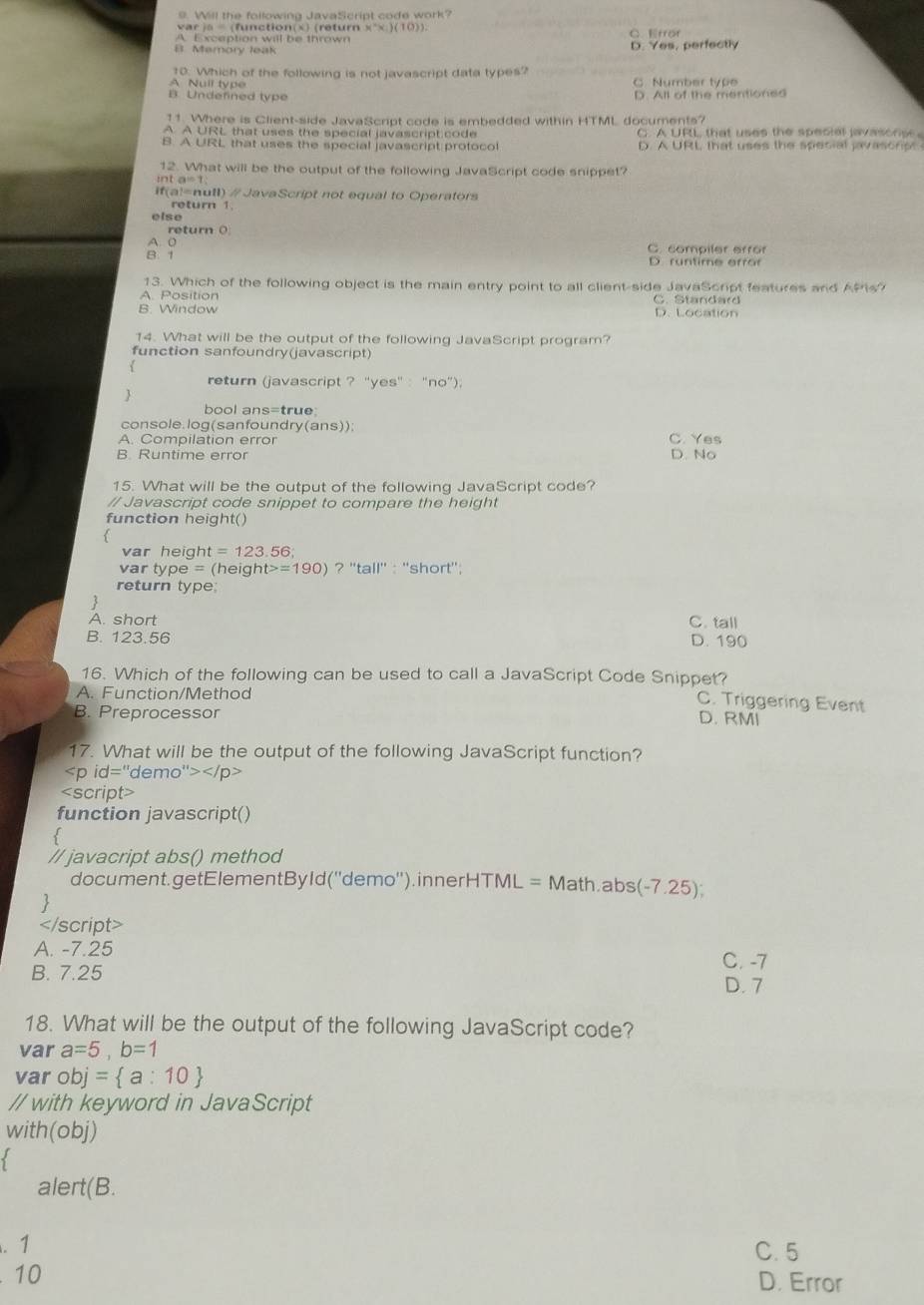 Will the following JavaScript code work?
v       ( f  n c ti o  ( x   (  et r x°x)(10))
A. Exception will be thrown C. frof
B. Memory leak D. Yes, perfectly
10. Which of the following is not javascript data types? C. Number type
A Null type
B. Undefined type D. All of the mentioned
11. Where is Client-side JavaScript code is embedded within HTML documents?
A A URL that uses the special javascript code C. A URL that uses the special javasors
B. A URL that uses the special javascript protoco D. A URL, that uses the special javasonp 
12. What will be the output of the following JavaScript code snippet?
int
if(a!=null)  #JavaScript not equal to Operators
return 1
else
return (
A: 0
B. 1 C comailer errár
r u n ti m e  er a 
13. Which of the following object is the main entry point to all client-side JavaScript features and APis?
A. Position       a  n   ar
B. Window D. Location
14. What will be the output of the following JavaScript program?
function sanfoundry(javascript)
return (javascript ? ''yes' : "no”).

bool ans=true
console. log(sanfoundry(ans));
A. Compilation error C. Yes
B. Runtime error D. No
15. What will be the output of the following JavaScript code?
// Javascript code snippet to compare the height
function height()
var heig! t=123.56
var type = (heigh t>=190) ? ''tall'' : ''short'';
return type:
A. short C. tall
B. 123.56 D. 190
16. Which of the following can be used to call a JavaScript Code Snippet? C. Triggering Event
A. Function/Method
B. Preprocessor
D. RMI
17. What will be the output of the following JavaScript function?

A. -7.25
C. -7
B. 7.25
D. 7
18. What will be the output of the following JavaScript code?
var a=5,b=1
var obj= a:10
// with keyword in JavaScript
with(obj)
 
alert(B.
. 1 C. 5
10 D. Error