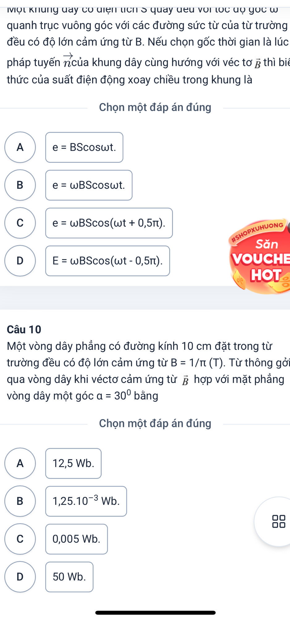 Một khung đày có diện tích S quay đều với tốc độ gọc ω
quanh trục vuông góc với các đường sức từ của từ trường
đều có độ lớn cảm ứng từ B. Nếu chọn gốc thời gian là lúc
pháp tuyến ncủa khung dây cùng hướng với véc tơ ; thì biể
thức của suất điện động xoay chiều trong khung là
Chọn một đáp án đúng
A e=BScos omega t.
B e= omega BScos omega t
C e=omega BScos (omega t+0,5π ). 
#SHOPXUHUONG
Săn
D E=omega BScos (omega t-0,5π ). VOUCHE
HOT
Câu 10
Một vòng dây phẳng có đường kính 10 cm đặt trong từ
trường đều có độ lớn cảm ứng từ B=1/π (T). Từ thông gởi
qua vòng dây khi véctơ cảm ứng từ vector B hợp với mặt phẳng
vòng dây một góc a=30° bang 
Chọn một đáp án đúng
A 12,5 Wb.
B 1,25.10^(-3)Wb
□□
□□
C 0,005 Wb.
D 50 Wb.