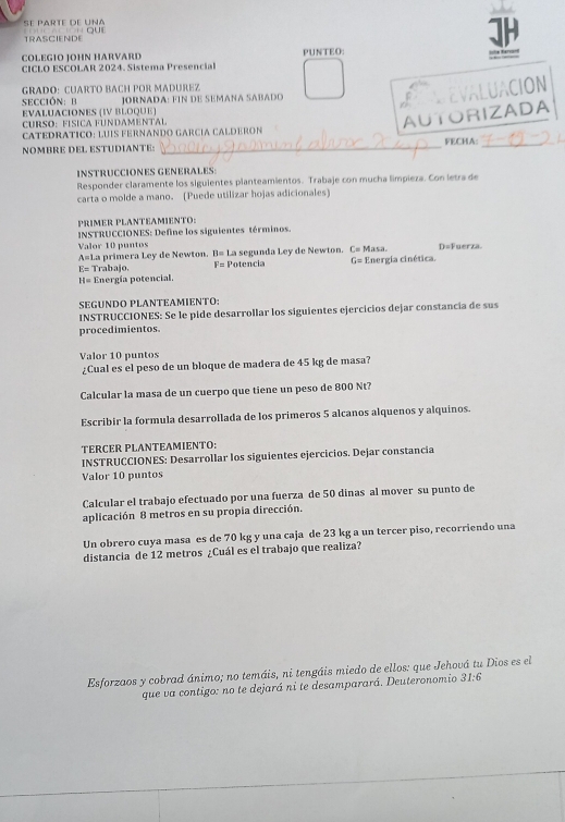 se parte de uña    quE
TRASCIENDE ]H
COLEGIO JOHN HARVARD PUNTEO:
  
CICLO ESCOLAR 2024. Sistema Presencia
GRADO:CUARTO BACH POR MADUREZ
sección:  B  JORNADA: FIN de SEMANA SABado
EVALUACIÓN
EVALUACIONES (IV BLOQUE)
CURSO:FÍSICA FUNDAMENTAL
AUTORIZADA
CATEDRATICO: LUÍS FERNANDO GARCÍA CALDERON
NOMBRE DEL ESTUDIANTE: _FECHA:_
INSTRUCCIONES GENERALES:
Responder claramente los siguientes planteamientos. Trabaje con mucha limpieza. Con letra de
carta o molde a mano. (Puede utilizar hojas adicionales)
PRIMER PLANTEAMIENTO:
INSTRUCCIONES: Define los siguientes términos.
Valor 10 puntos La primera Ley de Newton. 11= La segunda Ley de Newton. L= Masa D=Fuerza.
A=1
E= Trabajo. F= Potencia G_2 =  Energia cinética
H= Energía potencial.
SEGUNDO PLANTEAMIENTO:
INSTRUCCIONES: Se le pide desarrollar los siguientes ejercicios dejar constancía de sus
procedimientos.
Valor 10 puntos
¿Cual es el peso de un bloque de madera de 45 kg de masa?
Calcular la masa de un cuerpo que tiene un peso de 800 Nt?
Escribir la formula desarrollada de los primeros 5 alcanos alquenos y alquinos.
TERCER PLANTEAMIENTO:
INSTRUCCIONES: Desarrollar los siguientes ejercicios. Dejar constancia
Valor 10 puntos
Calcular el trabajo efectuado por una fuerza de 50 dinas al mover su punto de
aplicación 8 metros en su propia dirección.
Un obrero cuya masa es de 70 kg y una caja de 23 kg a un tercer piso, recorriendo una
distancia de 12 metros ¿Cuál es el trabajo que realiza?
Esforzaos y cobrad ánimo; no temáis, ni tengáis miedo de ellos: que Jehová tu Dios es el
que va contigo: no te dejará ni te desamparará. Deuteronomio . 31:6