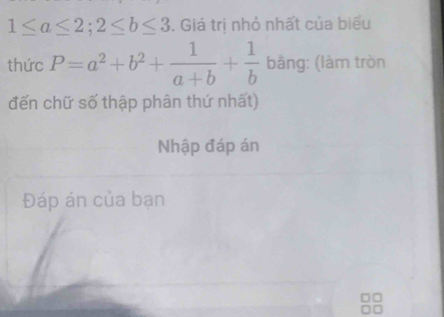 1≤ a≤ 2; 2≤ b≤ 3. Giá trị nhỏ nhất của biểu
thức P=a^2+b^2+ 1/a+b + 1/b  bằng: (làm tròn
đến chữ số thập phân thứ nhất)
Nhập đáp án
Đáp án của bạn