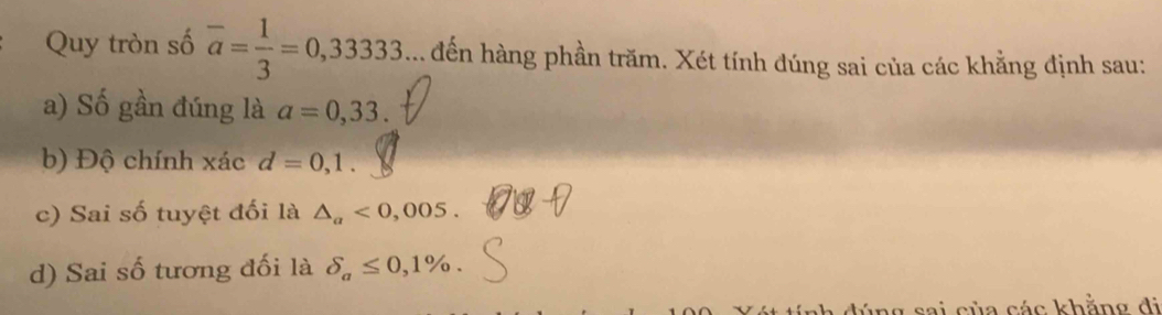 Quy tròn số overline a= 1/3 =0,33333.... đến hàng phần trăm. Xét tính đúng sai của các khẳng định sau:
a) Số gần đúng là a=0,33.
b) Độ chính xác d=0,1.
c) Sai số tuyệt đối là △ _a<0,005.
d) Sai số tương đối là delta _a≤ 0,1%. 
a ủ a cá c khẳn g đ i