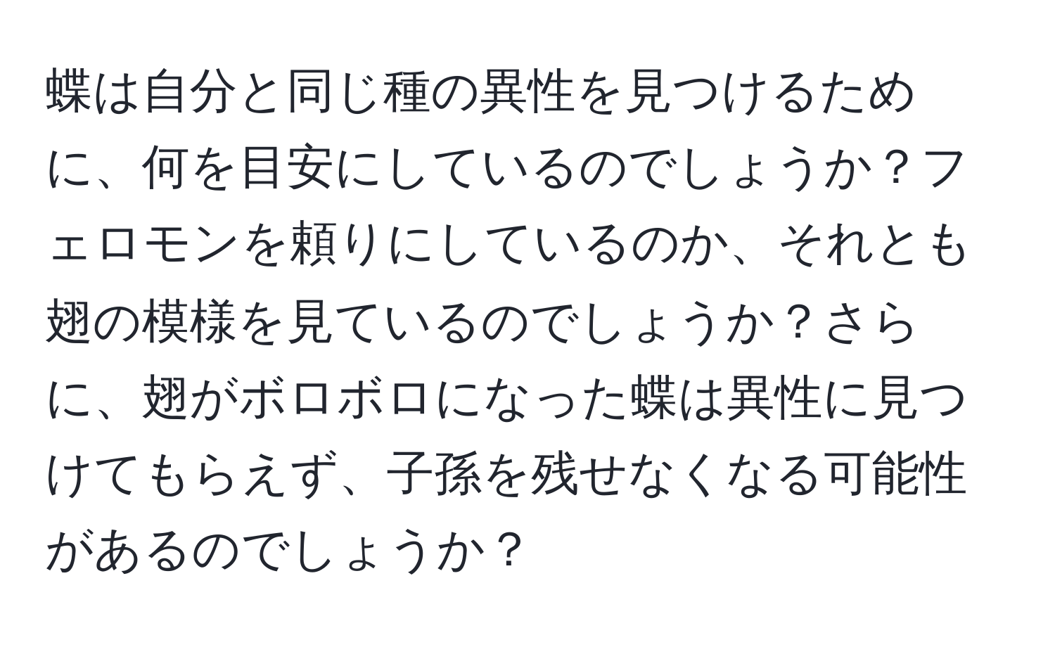 蝶は自分と同じ種の異性を見つけるために、何を目安にしているのでしょうか？フェロモンを頼りにしているのか、それとも翅の模様を見ているのでしょうか？さらに、翅がボロボロになった蝶は異性に見つけてもらえず、子孫を残せなくなる可能性があるのでしょうか？