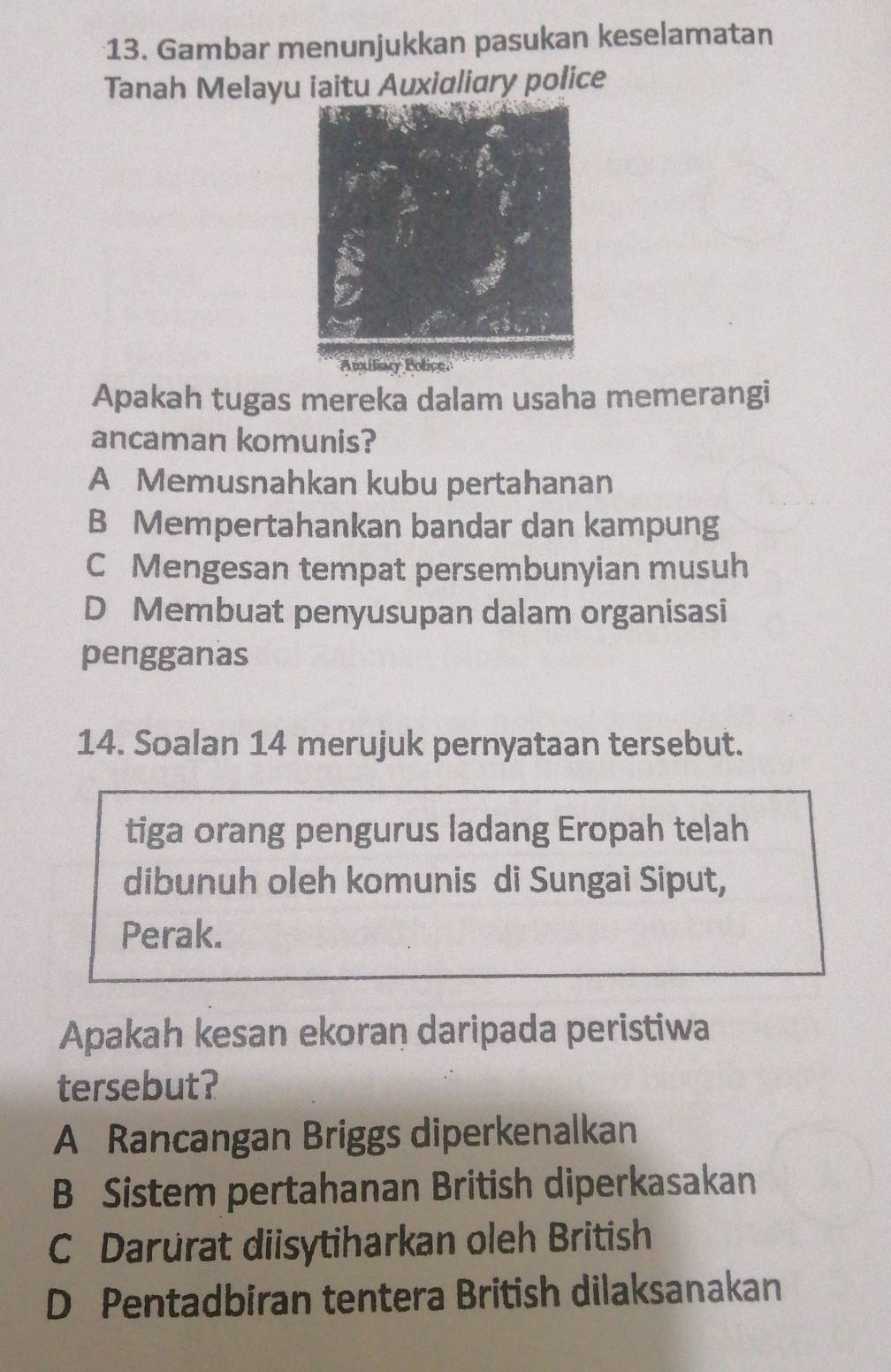 Gambar menunjukkan pasukan keselamatan
Tanah Melayu iaitu Auxialiary police
Apakah tugas mereka dalam usaha memerangi
ancaman komunis?
A Memusnahkan kubu pertahanan
B Mempertahankan bandar dan kampung
C Mengesan tempat persembunyian musuh
D Membuat penyusupan dalam organisasi
pengganas
14. Soalan 14 merujuk pernyataan tersebut.
tiga orang pengurus ladang Eropah telah
dibunuh oleh komunis di Sungai Siput,
Perak.
Apakah kesan ekoran daripada peristiwa
tersebut?
A Rancangan Briggs diperkenalkan
B Sistem pertahanan British diperkasakan
C Darurat diisytiharkan oleh British
D Pentadbiran tentera British dilaksanakan