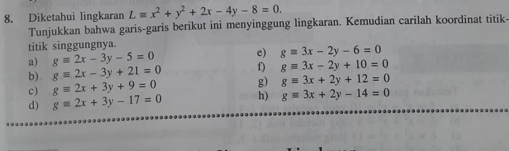 Diketahui lingkaran Lequiv x^2+y^2+2x-4y-8=0. 
Tunjukkan bahwa garis-garis berikut ini menyinggung lingkaran. Kemudian carilah koordinat titik- 
titik singgungnya. 
a) gequiv 2x-3y-5=0 e) gequiv 3x-2y-6=0
b) gequiv 2x-3y+21=0
f) gequiv 3x-2y+10=0
c) gequiv 2x+3y+9=0
g) gequiv 3x+2y+12=0
d) gequiv 2x+3y-17=0 h) gequiv 3x+2y-14=0