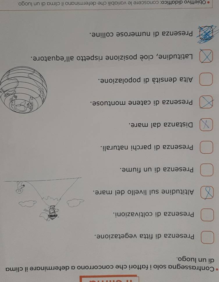 Contrassegna solo i fattori che concorrono a determinare il clima
di un luogo.
Presenza di fitta vegetazione.
Presenza di coltivazioni.
Altitudine sul livello del mare.
Presenza di un fiume.
Presenza di parchi naturali.
Distanza dal mare.
Presenza di catene montuose.
Alta densità di popolazione.
Latitudine, cioè posizione rispetto all’equatore.
Presenza di numerose colline.
Obiettivo didattico: conoscere le variabili che determinano il clima di un luogo.