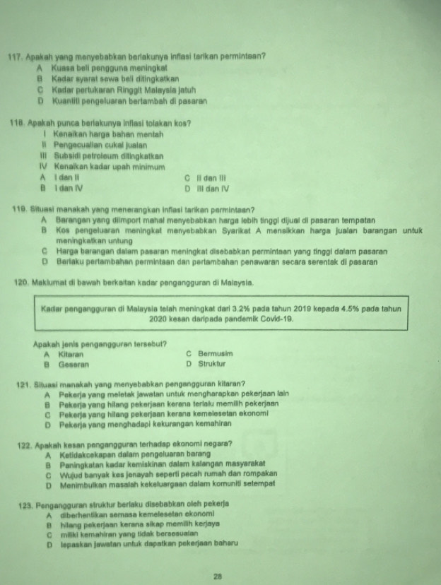 Apakah yang menyebabkan berlakunya inflasi tarikan permintaan?
A Kuasa beli pengguna meningkat
B Kadar syarat sewa beli ditingkatkan
C Kadar pertukaran Ringgit Malaysia jatuh
D Kuantiti pengeluaran bertambah di pasaran
118. Apakah punca berlakunya inflasi tolakan kos?
l Kenaikan harga bahan mentah
ll Pengecualian cukal jualan
III Subsidi petroieum ditingkatkan
IV Kenalkan kadar upah minimum
A i dan li C li dan IIi
B 1 dan IV D III dan IV
119. Situasi manakah yang menerangkan inflasi tarikan permintaan?
A Barangan yang diimport mahal menyebabkan harga lebih tinggi dijual di pasaran tempatan
B Kos pengeluaran meningkat menyebabkan Syarikat A menaikkan harga jualan barangan untuk
meningkatkan untung
C Harga barangan dalam pasaran meningkat disebabkan permintaan yang tinggi dalam pasaran
D Berlaku pertambahan permintaan dan pertambahan penawaran secara serentak di pasaran
120. Maklumat di bawah berkaitan kadar pengangguran di Malaysia.
Kadar pengangguran di Malaysia telah meningkat dari 3.2% pada tahun 2019 kepada 4.5% pada tahun
2020 kesan daripada pandemik Covid-19.
Apakah jenis pengangguran tersebut?
A Kitaran C Bermusim
B Geseran D Struk lur
121. Situasi manakah yang menyebabkan pengangguran kitaran?
A Pekerja yang meietak jawatan untuk mengharapkan pekerjaan lain
B Pekerja yang hilang pekerjaan kerana terlalu memilih pekerjaan
C Pekerja yang hilang pekerjaan kerana kemelesetan ekonomi
D Pekerja yang menghadapi kekurangan kemahiran
122. Apakah kesan pengangguran terhadap ekonomi negara?
A Ketidakcekapan dalam pengeluaran barang
B Paningkatan kadar kemiskinan dalam kalangan masyarakat
C Wujud banyak kes jenayah seperti pecah rumah dan rompakan
D Menimbulkan masalah kekeluargaan dalam komuniti setempat
123. Pengangguran struktur berlaku disebabkan oleh pekerja
A diberhentikan semasa kemefesetan ekonomi
B hilang pekerjaan kerana sikap memilih kerjaya
C miliki kemahiran yang tidak bersesuaian
D lepaskan jawatan untuk dapatkan pekerjaan baharu
28