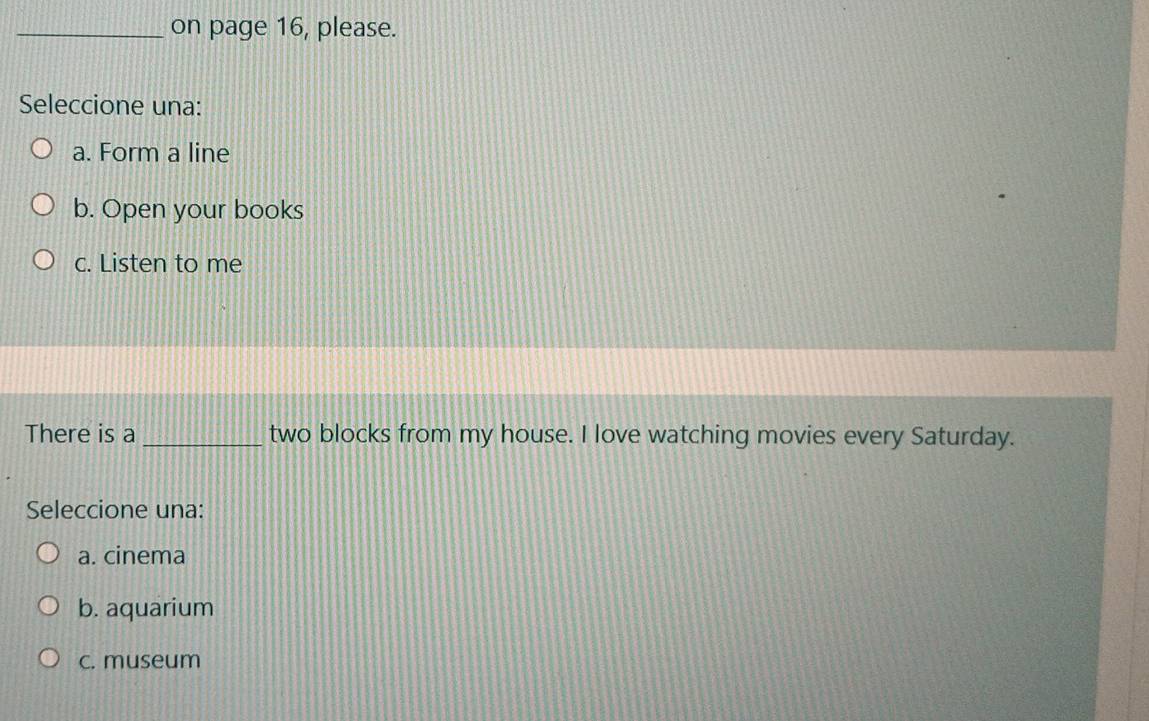 on page 16, please.
Seleccione una:
a. Form a line
b. Open your books
c. Listen to me
There is a _two blocks from my house. I love watching movies every Saturday.
Seleccione una:
a. cinema
b. aquarium
c. museum