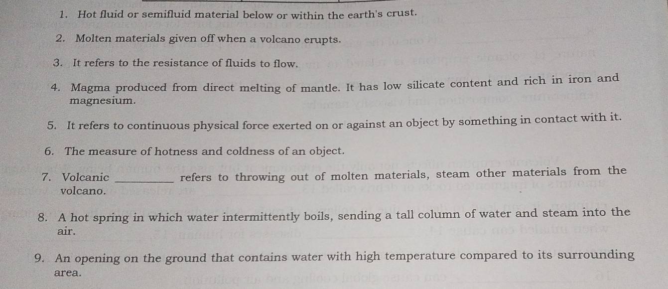 Hot fluid or semifluid material below or within the earth's crust. 
2. Molten materials given off when a volcano erupts. 
3. It refers to the resistance of fluids to flow. 
4. Magma produced from direct melting of mantle. It has low silicate content and rich in iron and 
magnesium. 
5. It refers to continuous physical force exerted on or against an object by something in contact with it. 
6. The measure of hotness and coldness of an object. 
7. Volcanic _refers to throwing out of molten materials, steam other materials from the 
volcano. 
8. A hot spring in which water intermittently boils, sending a tall column of water and steam into the 
air. 
9. An opening on the ground that contains water with high temperature compared to its surrounding 
area.