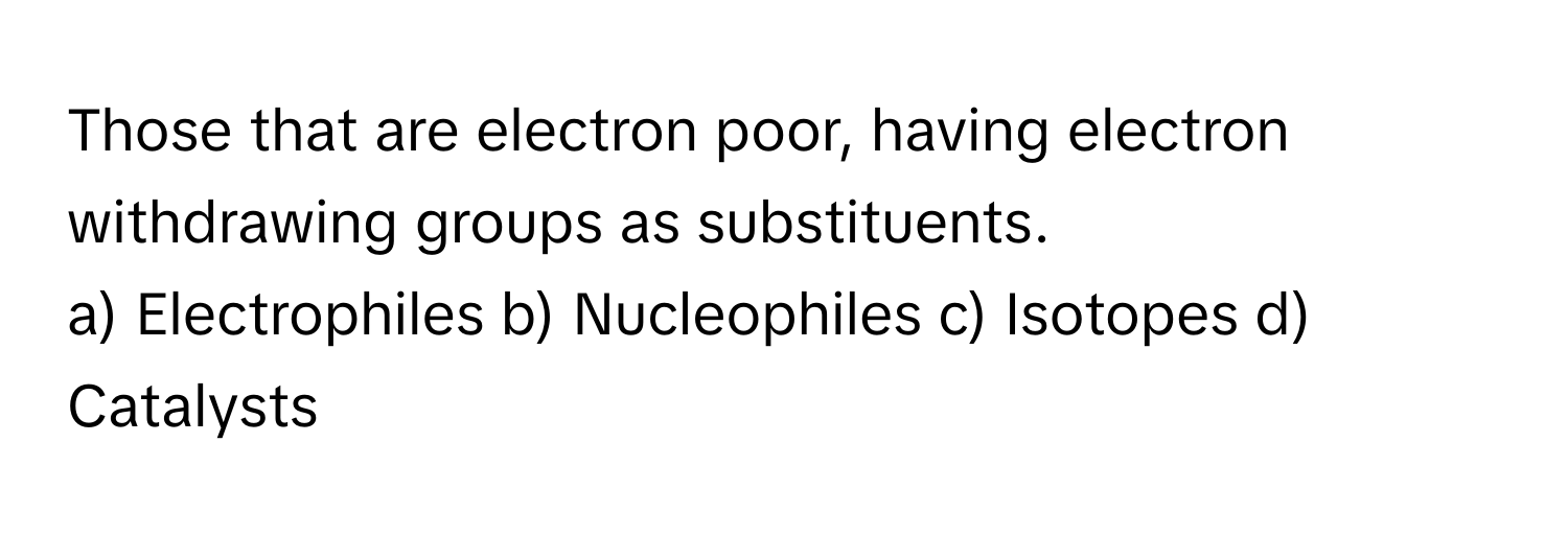 Those that are electron poor, having electron withdrawing groups as substituents. 

a) Electrophiles b) Nucleophiles c) Isotopes d) Catalysts