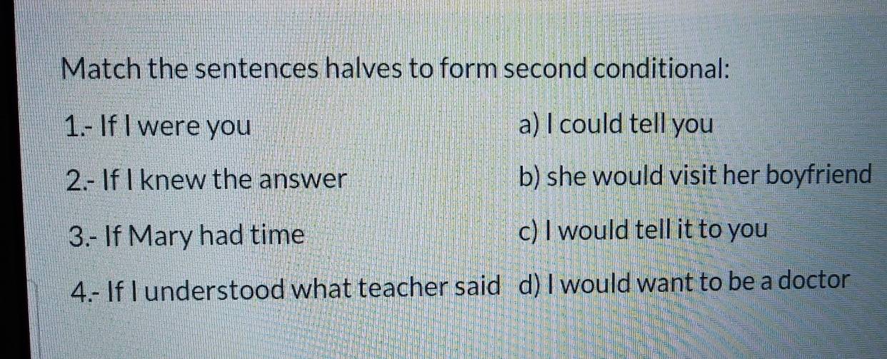 Match the sentences halves to form second conditional:
1.- If I were you a) I could tell you
2.- If I knew the answer b) she would visit her boyfriend
3.- If Mary had time c) I would tell it to you
4.- If I understood what teacher said d) I would want to be a doctor