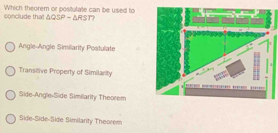 Which theorem or postulate can be used to
conclude that △ QSPsim △ RST ?
Angle-Angle Similarity Postulate
Transitive Property of Similarity
Side-Angle-Side Similarity Theorem
Side-Side-Side Similarity Theorem