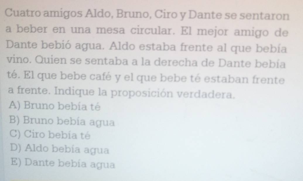 Cuatro amigos Aldo, Bruno, Ciro y Dante se sentaron
a beber en una mesa circular. El mejor amigo de
Dante bebió agua. Aldo estaba frente al que bebía
vino. Quien se sentaba a la derecha de Dante bebía
té. El que bebe café y el que bebe té estaban frente
a frente. Indique la proposición verdadera.
A) Bruno bebía té
B) Bruno bebía agua
C) Ciro bebía té
D) Aldo bebía agua
E) Dante bebía agua