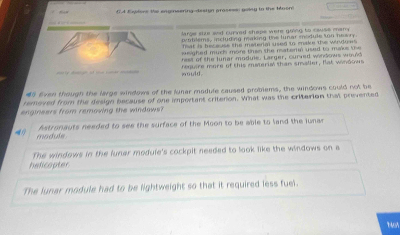 CA Explors the engineering-design process: going to the Moon!
d t 
large size and curved shape were going to cause many .
problems, including making the lunar module too heavy.
That is because the material used to make the windows 
weighed much more than the material used to make the
rest of the lunar module. Larger, curved windows would
ty detign of tes comer eptale would. require more of this material than smaller, flat windows
n Even though the large windows of the lunar module caused problems, the windows could not be
removed from the design because of one important criterion. What was the criterion that prevented
engineers from removing the windows?
Astronauts needed to see the surface of the Moon to be able to land the Junar
module.
The windows in the lunar module's cockpit needed to look like the windows on a
helicopter
The lunar module had to be lightweight so that it required less fuel.
Not
